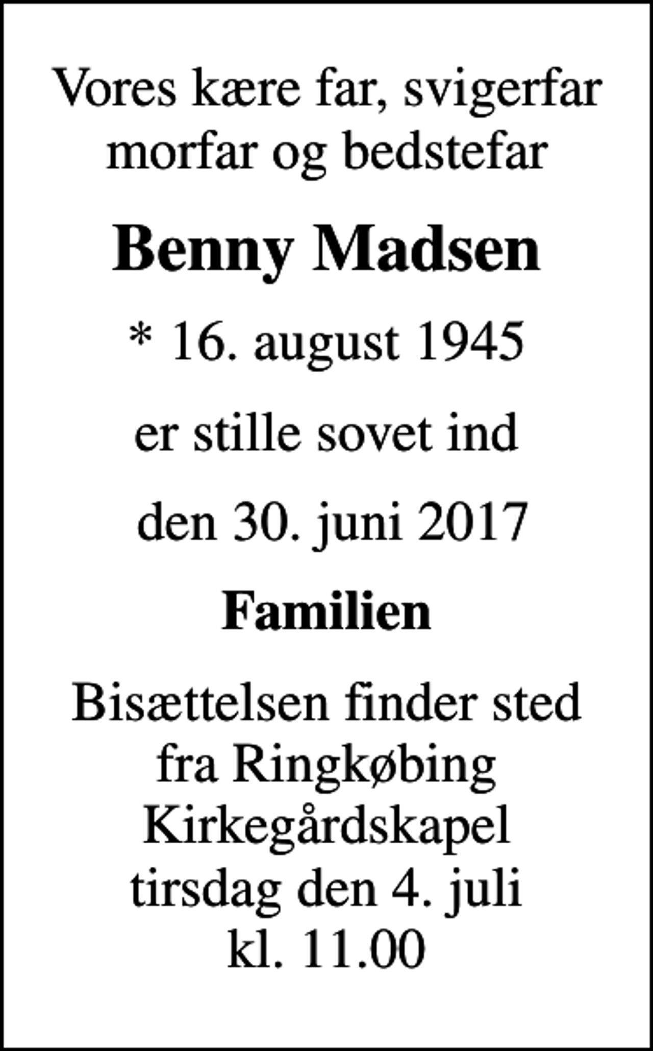 <p>Vores kære far, svigerfar morfar og bedstefar<br />Benny Madsen<br />* 16. august 1945<br />er stille sovet ind<br />den 30. juni 2017<br />Familien<br />Bisættelsen finder sted fra Ringkøbing Kirkegårdskapel tirsdag den 4. juli kl. 11.00</p>