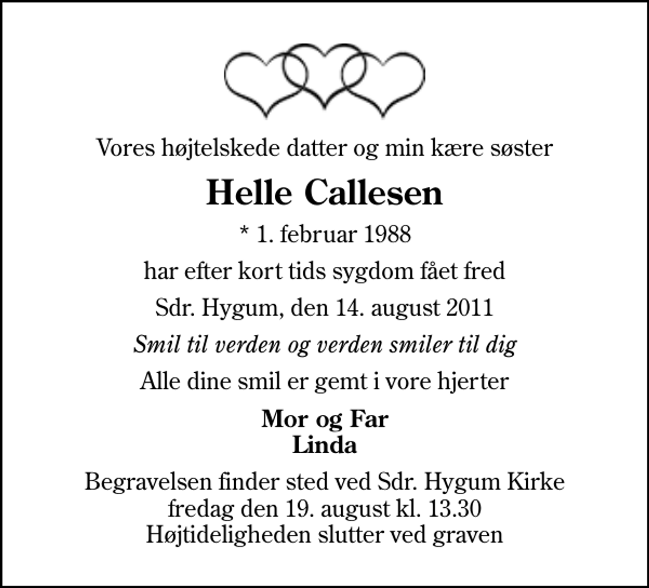 <p>Vores højtelskede datter og min kære søster<br />Helle Callesen<br />* 1. februar 1988<br />har efter kort tids sygdom fået fred<br />Sdr. Hygum, den 14. august 2011<br />Smil til verden og verden smiler til dig<br />Alle dine smil er gemt i vore hjerter<br />Mor og Far Linda<br />Begravelsen finder sted ved Sdr. Hygum Kirke fredag den 19. august kl. 13.30 Højtideligheden slutter ved graven</p>