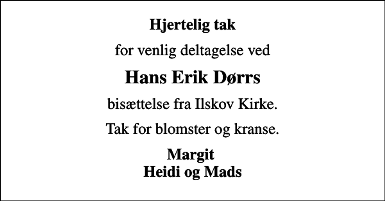<p>Hjertelig tak<br />for venlig deltagelse ved<br />Hans Erik Dørrs<br />bisættelse fra Ilskov Kirke.<br />Tak for blomster og kranse.<br />Margit Heidi og Mads</p>