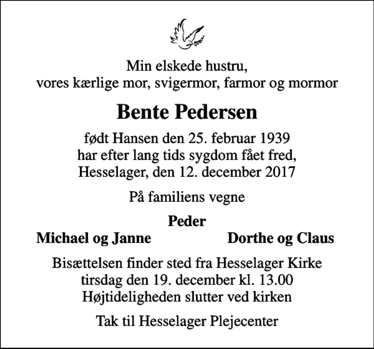 <p>Min elskede hustru, vores kærlige mor, svigermor, farmor og mormor<br />Bente Pedersen<br />født Hansen den 25. februar 1939 har efter lang tids sygdom fået fred, Hesselager, den 12. december 2017<br />På familiens vegne<br />Peder<br />Michael og Janne<br />Dorthe og Claus<br />Bisættelsen finder sted fra Hesselager Kirke tirsdag den 19. december kl. 13.00 Højtideligheden slutter ved kirken<br />Tak til Hesselager Plejecenter</p>
