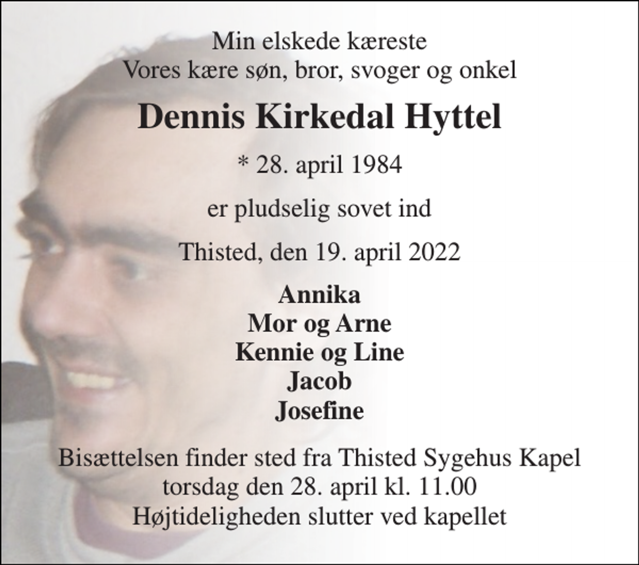 <p>Min elskede kæreste Vores kære søn, bror, svoger og onkel<br />Dennis Kirkedal Hyttel<br />* 28. april 1984<br />er pludselig sovet ind<br />Thisted, den 19. april 2022<br />Annika Mor og Arne Kennie og Line Jacob Josefine<br />Bisættelsen finder sted fra Thisted Sygehus Kapel torsdag den 28. april kl. 11.00 Højtideligheden slutter ved kapellet</p>