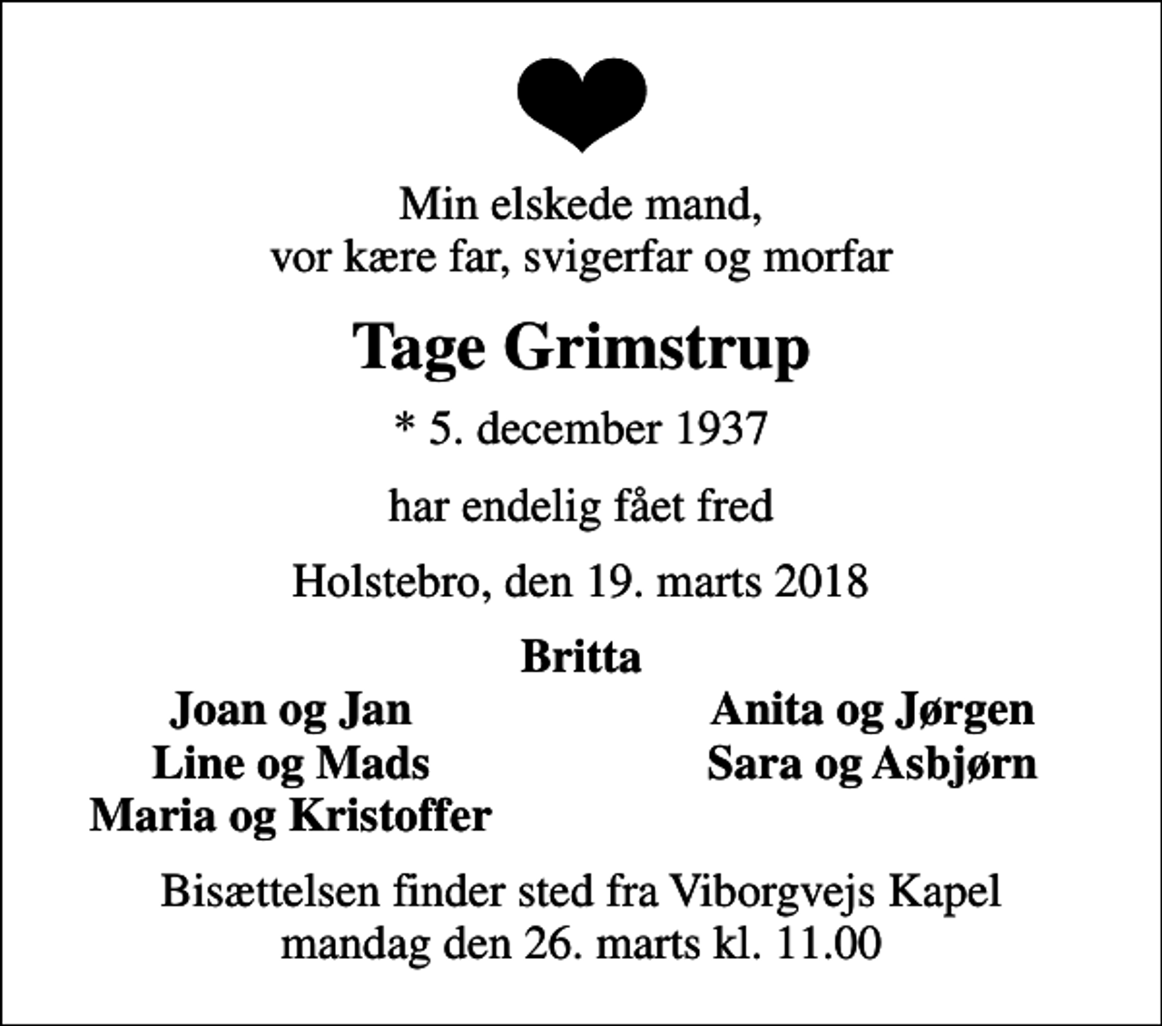 <p>Min elskede mand, vor kære far, svigerfar og morfar<br />Tage Grimstrup<br />* 5. december 1937<br />har endelig fået fred<br />Holstebro, den 19. marts 2018<br />Britta<br />Joan og Jan<br />Anita og Jørgen<br />Line og Mads<br />Sara og Asbjørn<br />Maria og Kristoffer<br />Bisættelsen finder sted fra Viborgvejs Kapel mandag den 26. marts kl. 11.00</p>