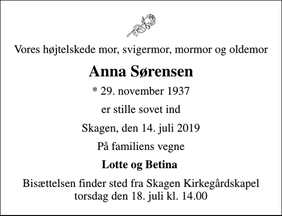 <p>Vores højtelskede mor, svigermor, mormor og oldemor<br />Anna Sørensen<br />* 29. november 1937<br />er stille sovet ind<br />Skagen, den 14. juli 2019<br />På familiens vegne<br />Lotte og Betina<br />Bisættelsen finder sted fra Skagen Kirkegårdskapel torsdag den 18. juli kl. 14.00</p>