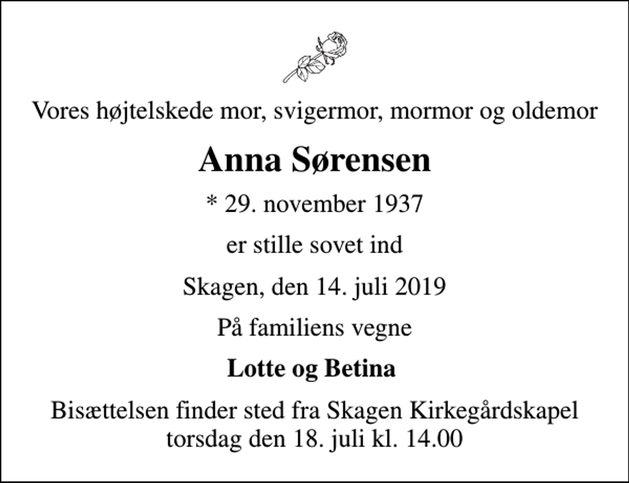 <p>Vores højtelskede mor, svigermor, mormor og oldemor<br />Anna Sørensen<br />* 29. november 1937<br />er stille sovet ind<br />Skagen, den 14. juli 2019<br />På familiens vegne<br />Lotte og Betina<br />Bisættelsen finder sted fra Skagen Kirkegårdskapel torsdag den 18. juli kl. 14.00</p>