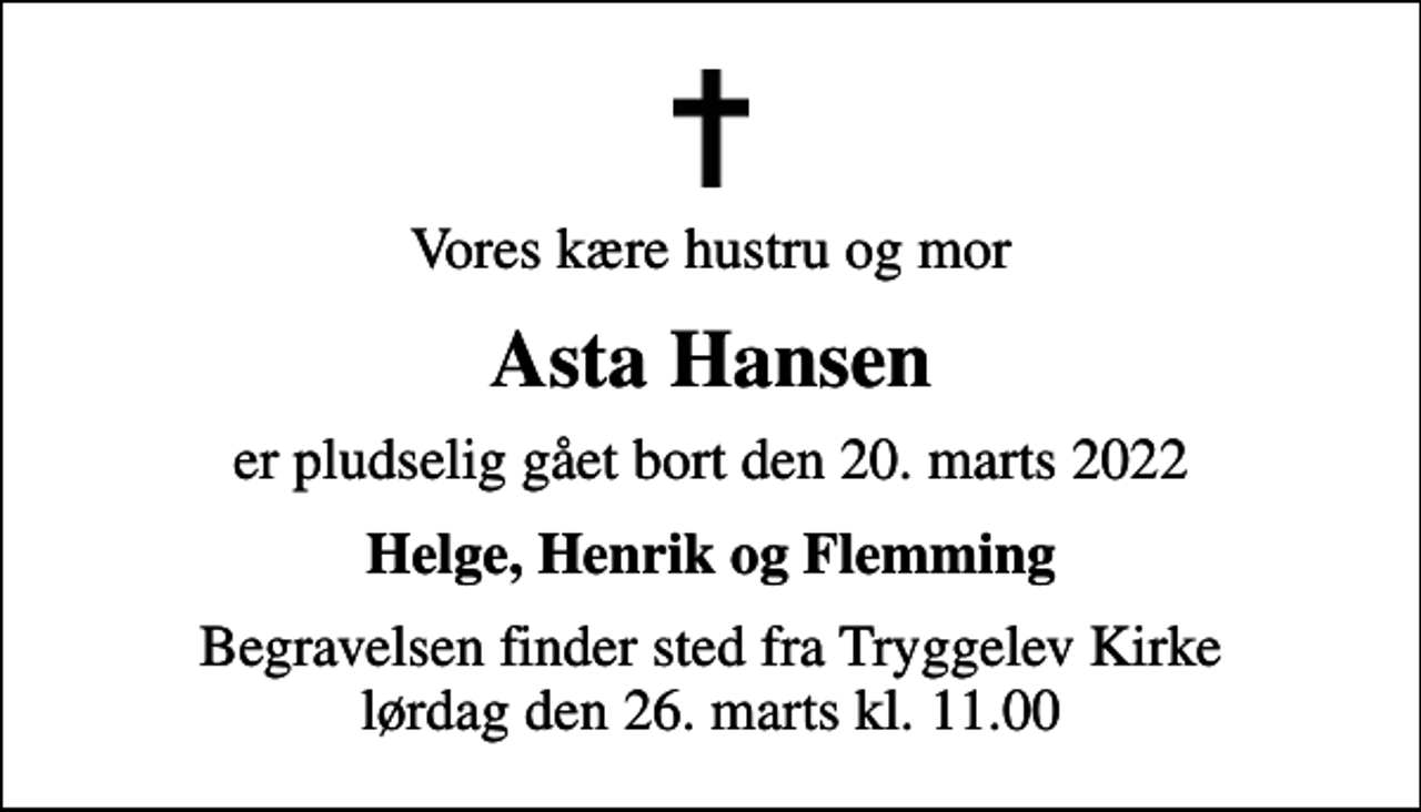 <p>Vores kære hustru og mor<br />Asta Hansen<br />er pludselig gået bort den 20. marts 2022<br />Helge, Henrik og Flemming<br />Begravelsen finder sted fra Tryggelev Kirke lørdag den 26. marts kl. 11.00</p>