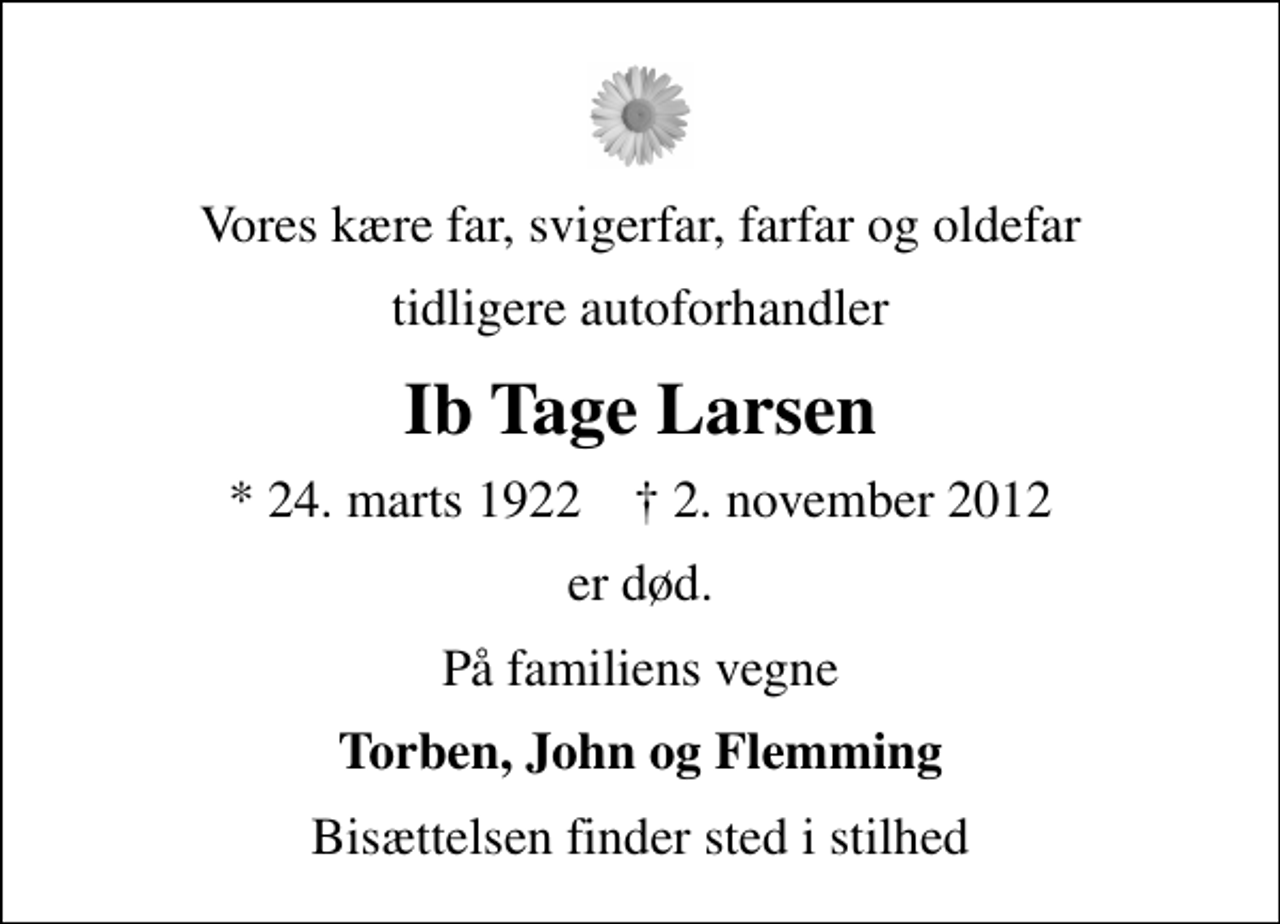 <p>Vores kære far, svigerfar, farfar og oldefar<br />tidligere autoforhandler<br />Ib Tage Larsen<br />* 24. marts 1922 ✝ 2. november 2012<br />er død.<br />På familiens vegne<br />Torben, John og Flemming<br />Bisættelsen finder sted i stilhed</p>