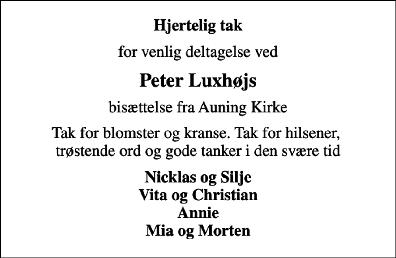 <p>Hjertelig tak<br />for venlig deltagelse ved<br />Peter Luxhøjs<br />bisættelse fra Auning Kirke<br />Tak for blomster og kranse. Tak for hilsener, trøstende ord og gode tanker i den svære tid<br />Nicklas og Silje Vita og Christian Annie Mia og Morten</p>