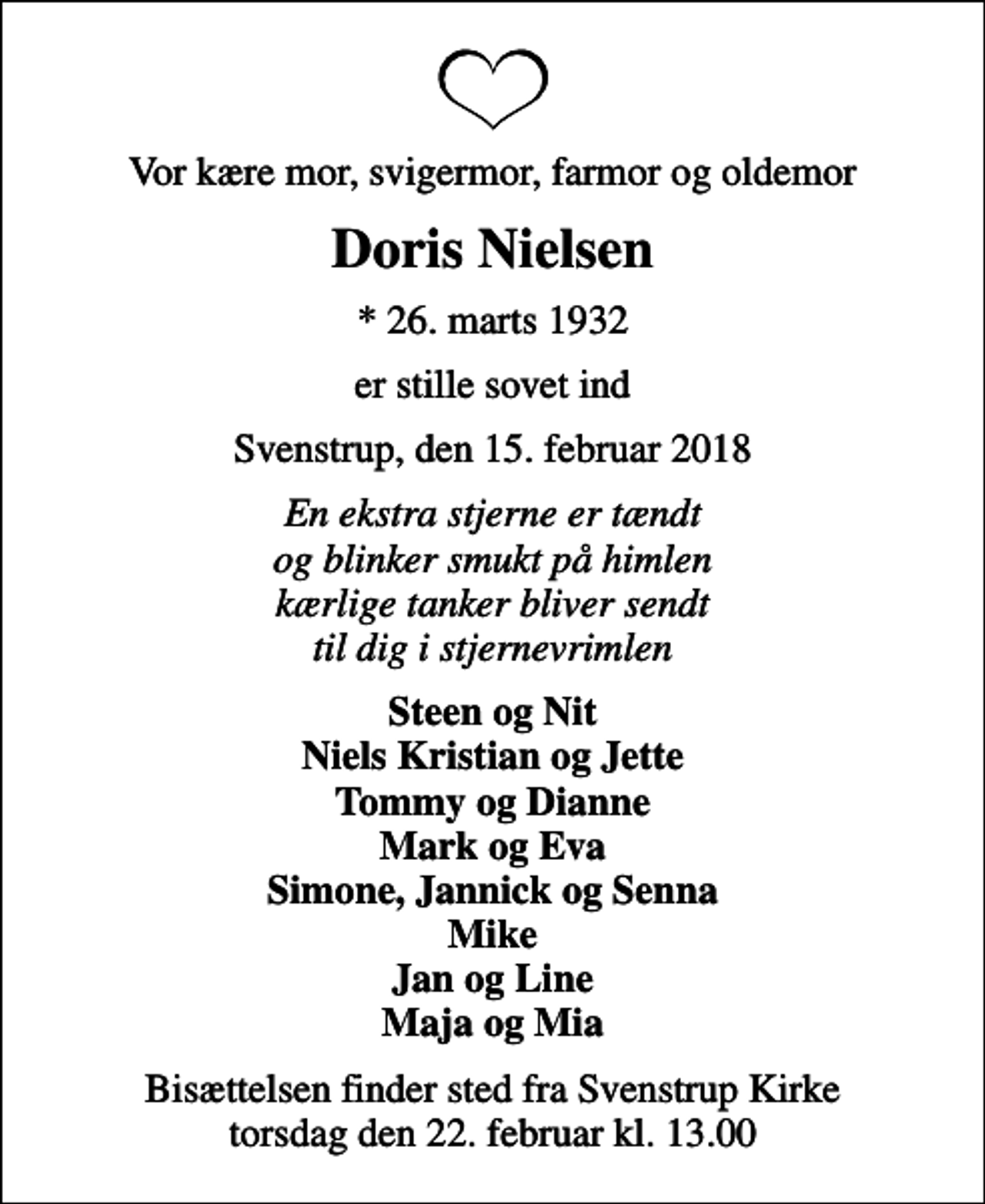 <p>Vor kære mor, svigermor, farmor og oldemor<br />Doris Nielsen<br />* 26. marts 1932<br />er stille sovet ind<br />Svenstrup, den 15. februar 2018<br />En ekstra stjerne er tændt og blinker smukt på himlen kærlige tanker bliver sendt til dig i stjernevrimlen<br />Steen og Nit Niels Kristian og Jette Tommy og Dianne Mark og Eva Simone, Jannick og Senna Mike Jan og Line Maja og Mia<br />Bisættelsen finder sted fra Svenstrup Kirke torsdag den 22. februar kl. 13.00</p>