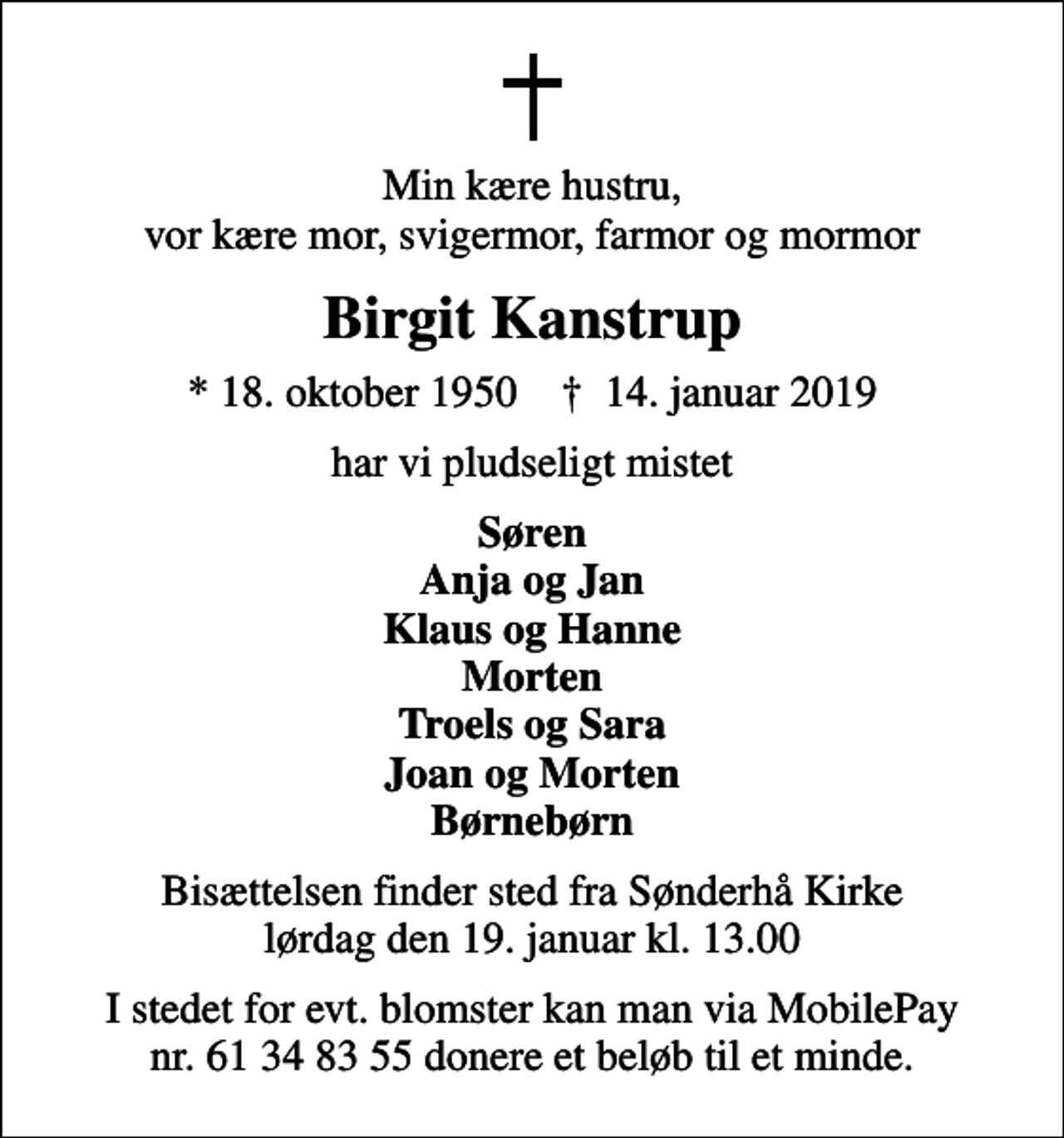 <p>Min kære hustru, vor kære mor, svigermor, farmor og mormor<br />Birgit Kanstrup<br />* 18. oktober 1950 ✝ 14. januar 2019<br />har vi pludseligt mistet<br />Søren Anja og Jan Klaus og Hanne Morten Troels og Sara Joan og Morten Børnebørn<br />Bisættelsen finder sted fra Sønderhå Kirke lørdag den 19. januar kl. 13.00<br />I stedet for evt. blomster kan man via MobilePay nr. 61 34 83 55 donere et beløb til et minde.</p>