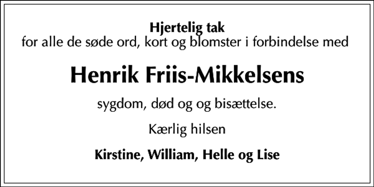 <p>Hjertelig tak<br />for alle de søde ord, kort og blomster i forbindelse med<br />Henrik Friis-Mikkelsens<br />sygdom, død og og bisættelse.<br />Kærlig hilsen<br />Kirstine, William, Helle og Lise</p>