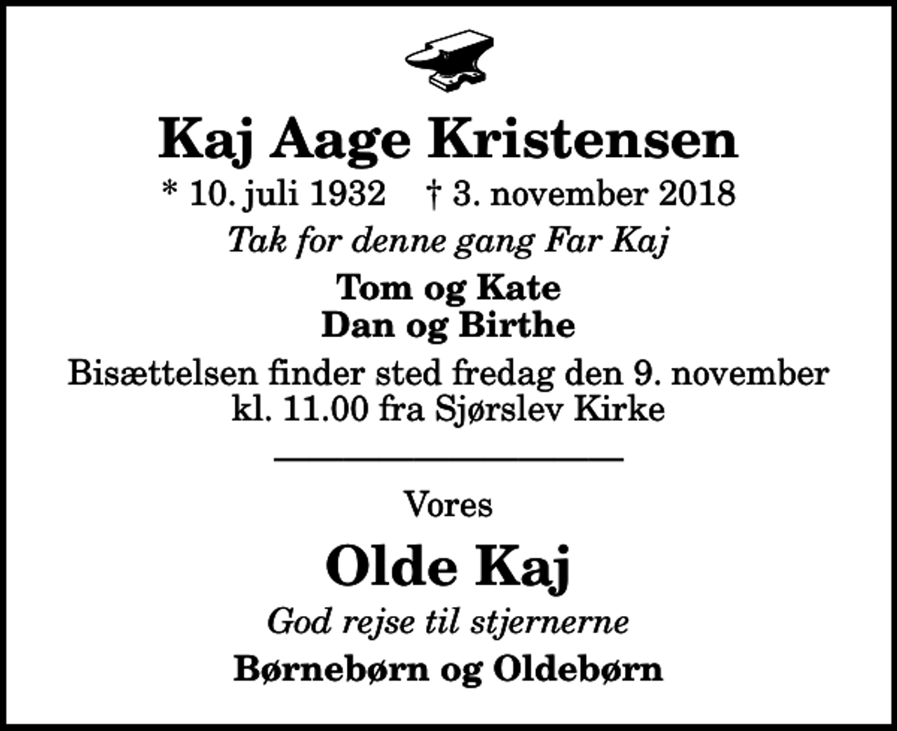 <p>Kaj Aage Kristensen<br />* 10. juli 1932 ✝ 3. november 2018<br />Tak for denne gang Far Kaj<br />Tom og Kate Dan og Birthe<br />Bisættelsen finder sted fredag den 9. november kl. 11.00 fra Sjørslev Kirke<br />Vores<br />Olde Kaj<br />God rejse til stjernerne<br />Børnebørn og Oldebørn</p>