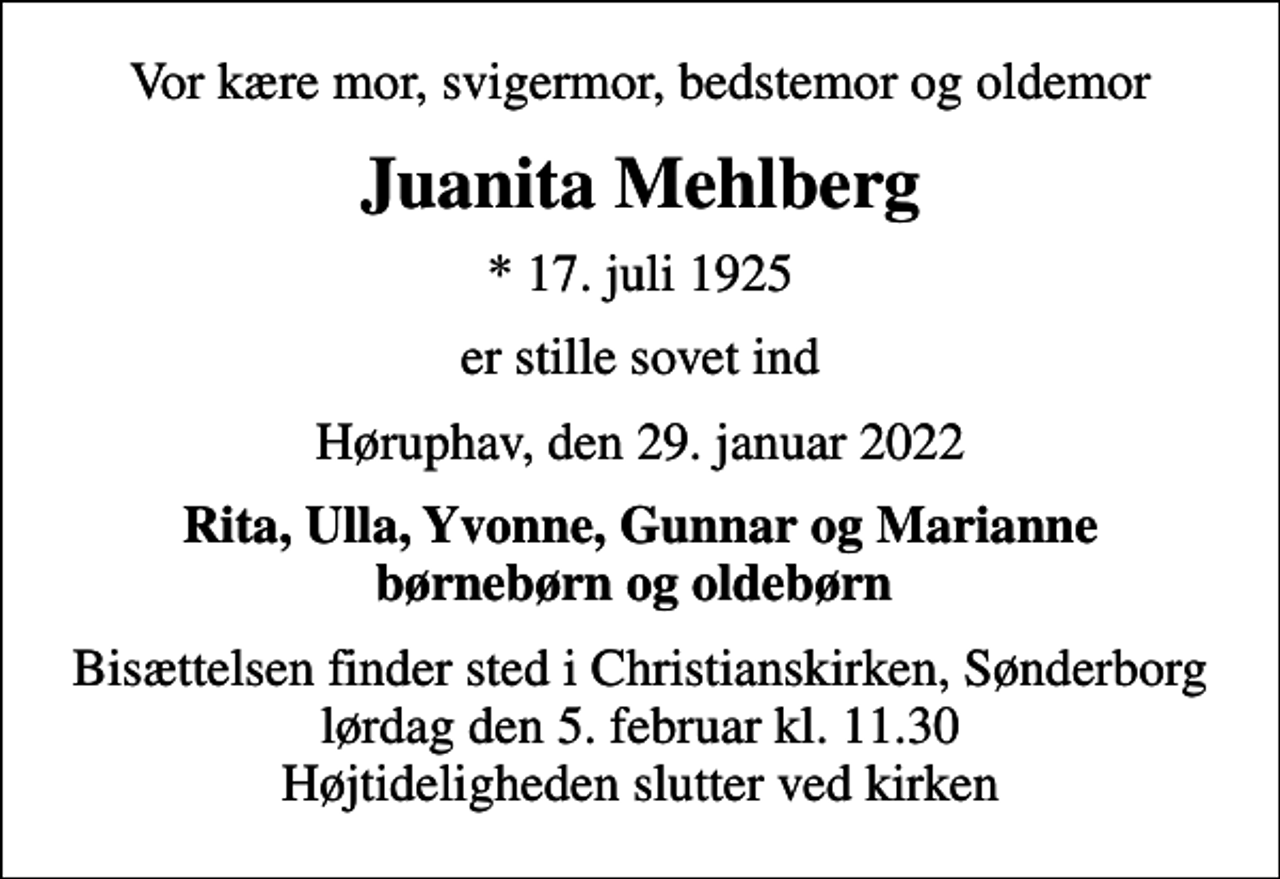 <p>Vor kære mor, svigermor, bedstemor og oldemor<br />Juanita Mehlberg<br />* 17. juli 1925<br />er stille sovet ind<br />Høruphav, den 29. januar 2022<br />Rita, Ulla, Yvonne, Gunnar og Marianne børnebørn og oldebørn<br />Bisættelsen finder sted i Christianskirken, Sønderborg lørdag den 5. februar kl. 11.30 Højtideligheden slutter ved kirken</p>