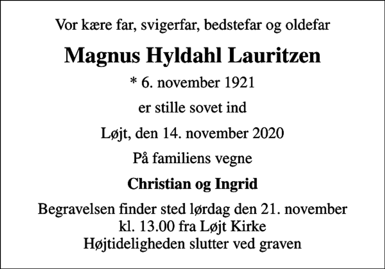 <p>Vor kære far, svigerfar, bedstefar og oldefar<br />Magnus Hyldahl Lauritzen<br />* 6. november 1921<br />er stille sovet ind<br />Løjt, den 14. november 2020<br />På familiens vegne<br />Christian og Ingrid<br />Begravelsen finder sted lørdag den 21. november kl. 13.00 fra Løjt Kirke Højtideligheden slutter ved graven</p>