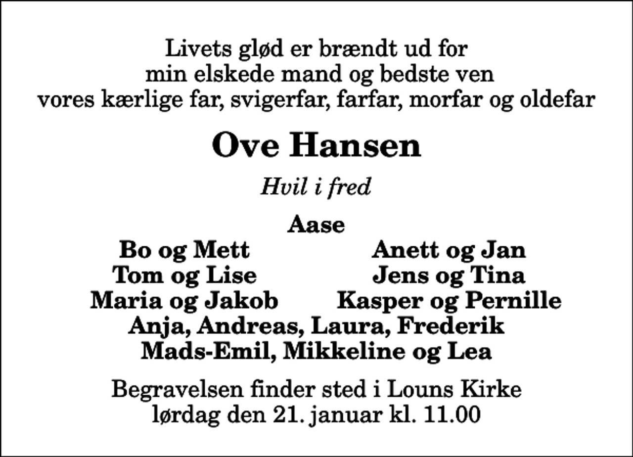 <p>Livets glød er brændt ud for min elskede mand og bedste ven vores kærlige far, svigerfar, farfar, morfar og oldefar<br />Ove Hansen<br />Hvil i fred<br />Aase<br />Bo og Mett<br />Anett og Jan<br />Tom og Lise<br />Jens og Tina<br />Maria og Jakob<br />Kasper og Pernille<br />Begravelsen finder sted i Louns Kirke lørdag den 21. januar kl. 11.00</p>