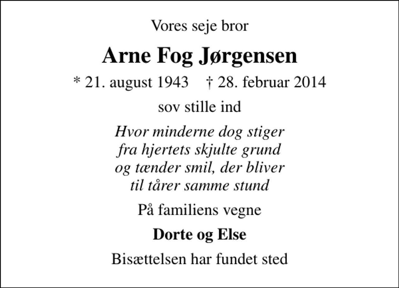 <p>Vores seje bror<br />Arne Fog Jørgensen<br />* 21. august 1943 ✝ 28. februar 2014<br />sov stille ind<br />Hvor minderne dog stiger fra hjertets skjulte grund og tænder smil, der bliver til tårer samme stund<br />På familiens vegne<br />Dorte og Else<br />Bisættelsen har fundet sted</p>