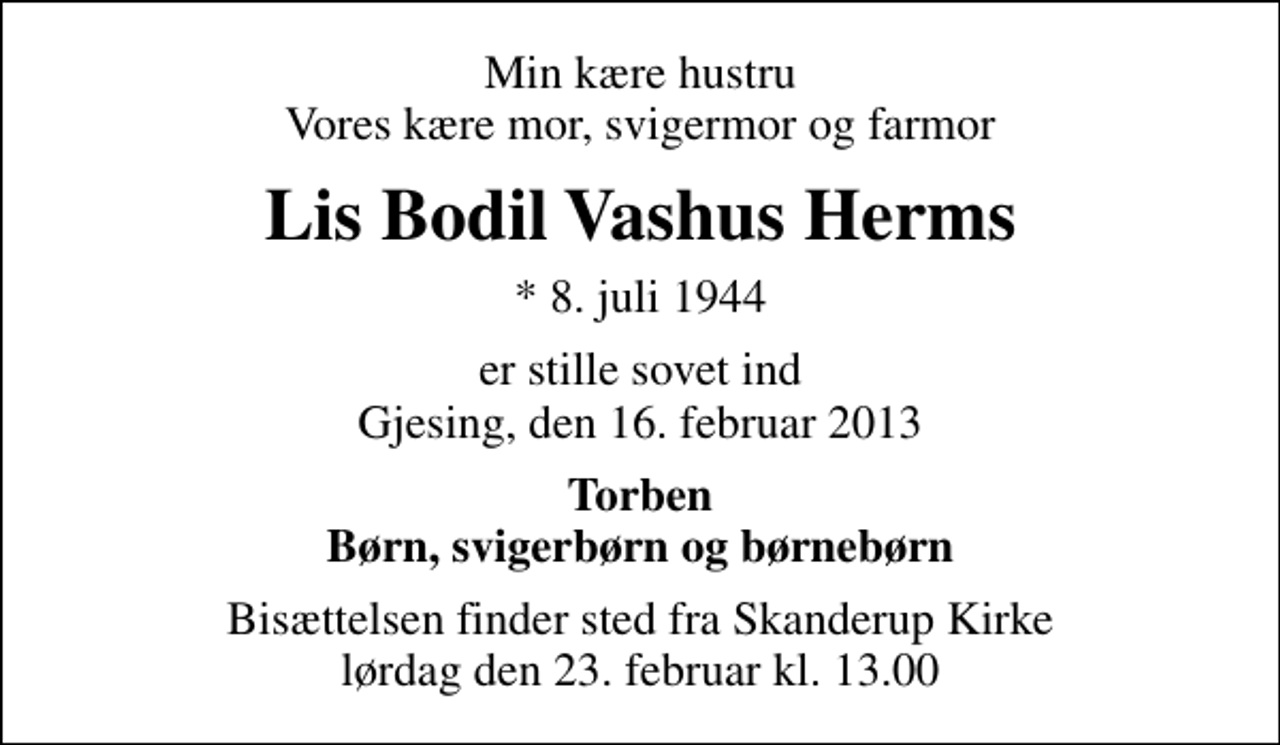 <p>Min kære hustru Vores kære mor, svigermor og farmor<br />Lis Bodil Vashus Herms<br />* 8. juli 1944<br />er stille sovet ind Gjesing, den 16. februar 2013<br />Torben Børn, svigerbørn og børnebørn<br />Bisættelsen finder sted fra Skanderup Kirke lørdag den 23. februar kl. 13.00</p>