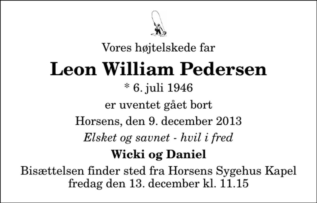 <p>Vores højtelskede far<br />Leon William Pedersen<br />* 6. juli 1946<br />er uventet gået bort<br />Horsens, den 9. december 2013<br />Elsket og savnet - hvil i fred<br />Wicki og Daniel<br />Bisættelsen finder sted fra Horsens Sygehus Kapel fredag den 13. december kl. 11.15</p>