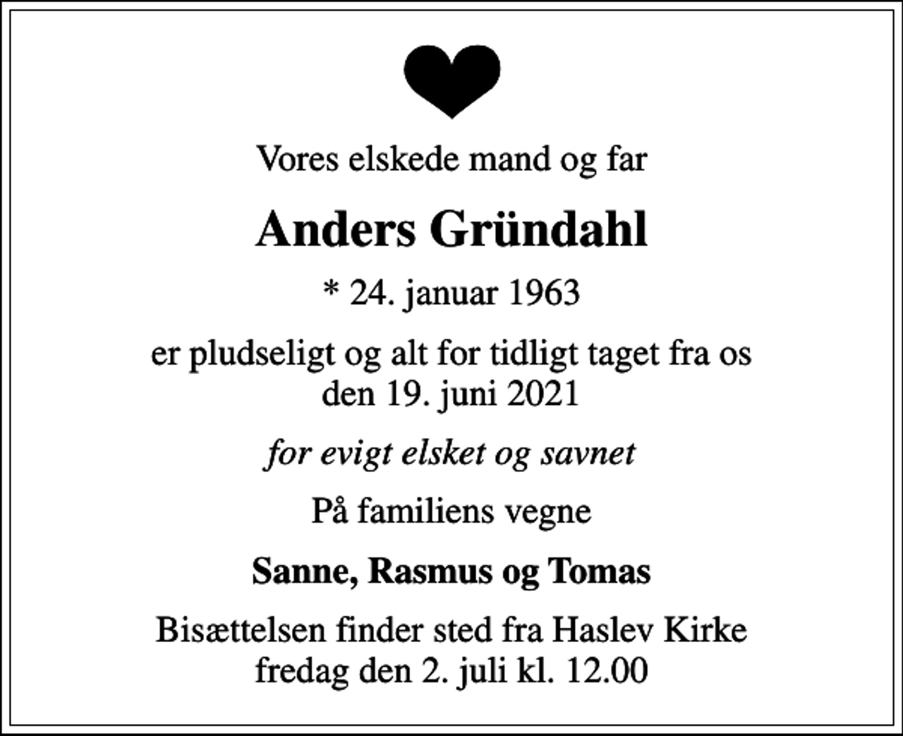 <p>Vores elskede mand og far<br />Anders Gründahl<br />* 24. januar 1963<br />er pludseligt og alt for tidligt taget fra os den 19. juni 2021<br />for evigt elsket og savnet<br />På familiens vegne<br />Sanne, Rasmus og Tomas<br />Bisættelsen finder sted fra Haslev Kirke fredag den 2. juli kl. 12.00</p>