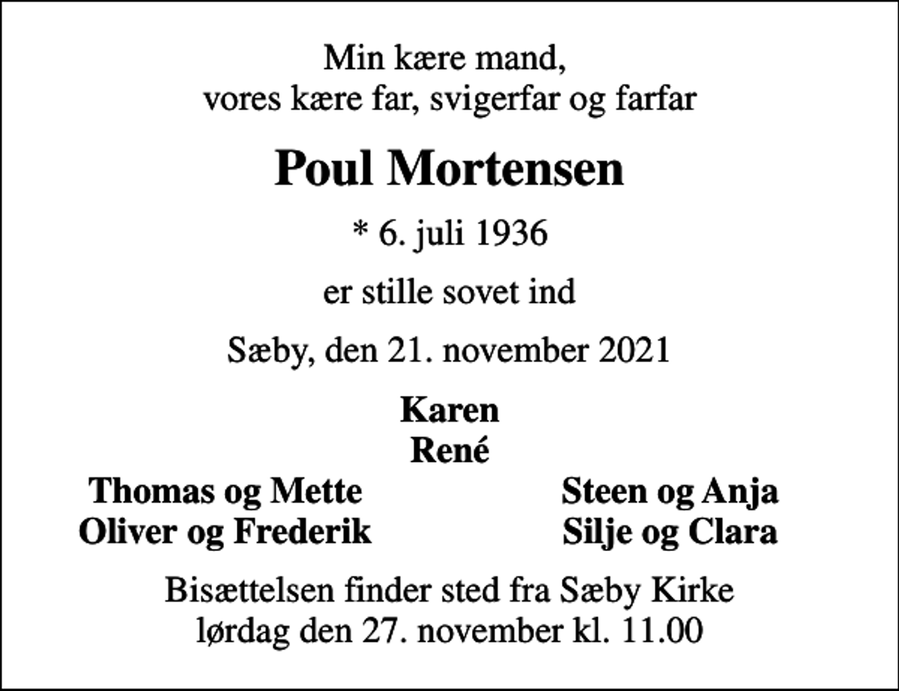 <p>Min kære mand, vores kære far, svigerfar og farfar<br />Poul Mortensen<br />* 6. juli 1936<br />er stille sovet ind<br />Sæby, den 21. november 2021<br />Karen René<br />Thomas og Mette<br />Steen og Anja<br />Oliver og Frederik<br />Silje og Clara<br />Bisættelsen finder sted fra Sæby Kirke lørdag den 27. november kl. 11.00</p>