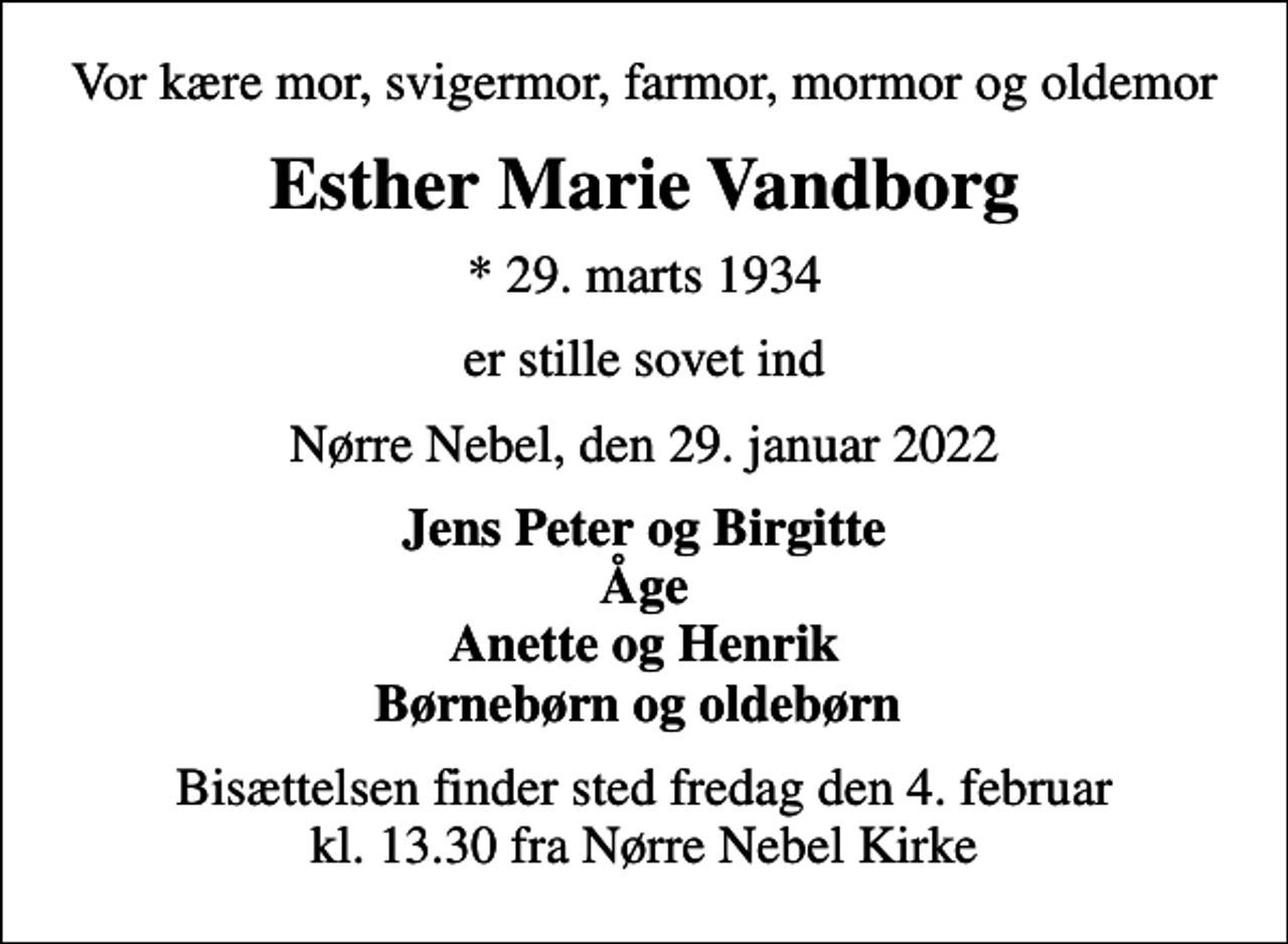 <p>Vor kære mor, svigermor, farmor, mormor og oldemor<br />Esther Marie Vandborg<br />* 29. marts 1934<br />er stille sovet ind<br />Nørre Nebel, den 29. januar 2022<br />Jens Peter og Birgitte Åge Anette og Henrik Børnebørn og oldebørn<br />Bisættelsen finder sted fredag den 4. februar kl. 13.30 fra Nørre Nebel Kirke</p>
