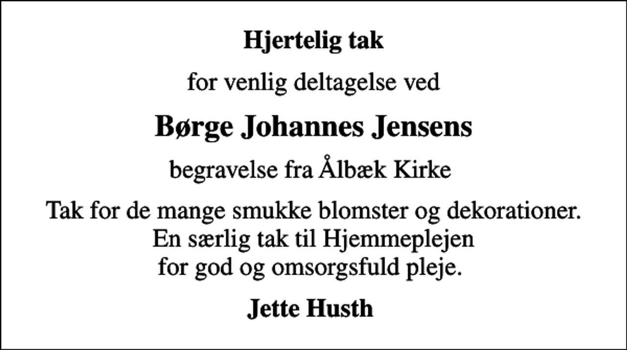 <p>Hjertelig tak<br />for venlig deltagelse ved<br />Børge Johannes Jensens<br />begravelse fra Ålbæk Kirke<br />Tak for de mange smukke blomster og dekorationer. En særlig tak til Hjemmeplejen for god og omsorgsfuld pleje.<br />Jette Husth</p>