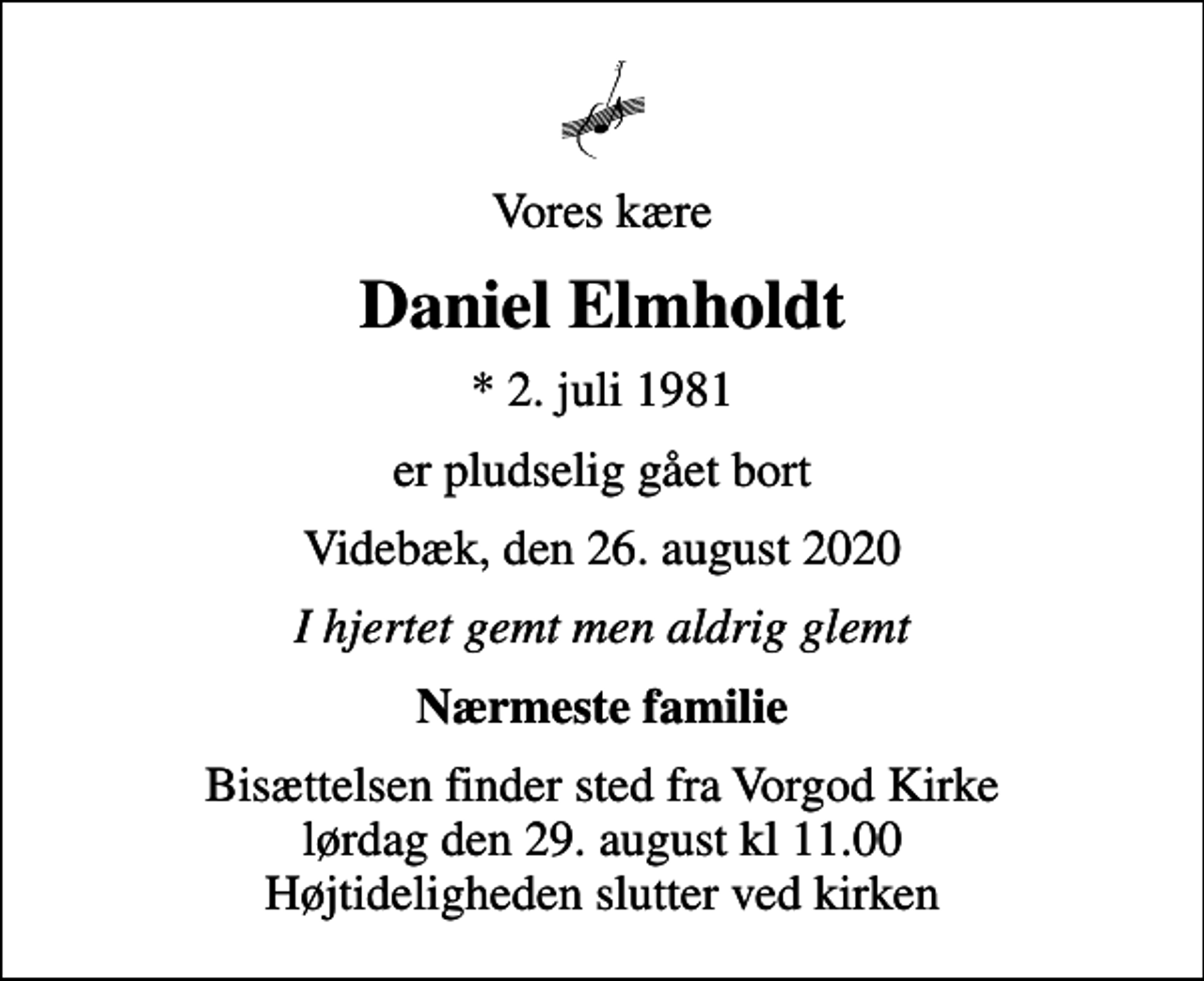 <p>Vores kære<br />Daniel Elmholdt<br />* 2. juli 1981<br />er pludselig gået bort<br />Videbæk, den 26. august 2020<br />I hjertet gemt men aldrig glemt<br />Nærmeste familie<br />Bisættelsen finder sted fra Vorgod Kirke lørdag den 29. august kl 11.00 Højtideligheden slutter ved kirken</p>
