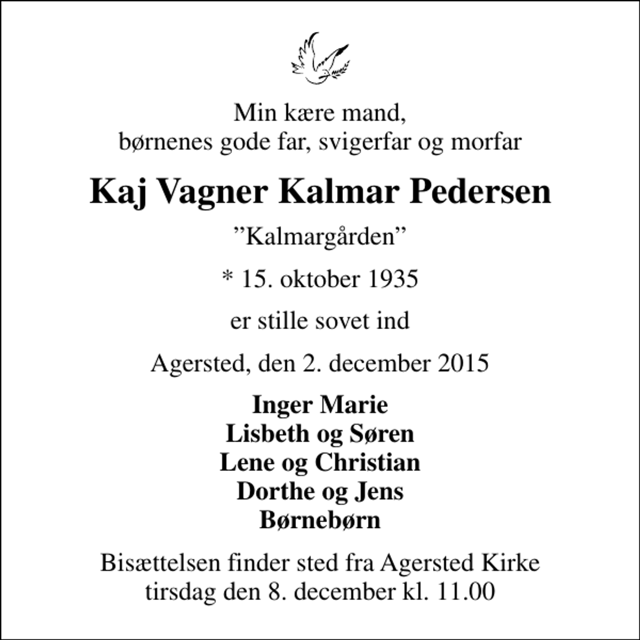 <p>Min kære mand, børnenes gode far, svigerfar og morfar<br />Kaj Vagner Kalmar Pedersen<br />Kalmargården<br />* 15. oktober 1935<br />er stille sovet ind<br />Agersted, den 2. december 2015<br />Inger Marie Lisbeth og Søren Lene og Christian Dorthe og Jens Børnebørn<br />Bisættelsen finder sted fra Agersted Kirke tirsdag den 8. december kl. 11.00</p>