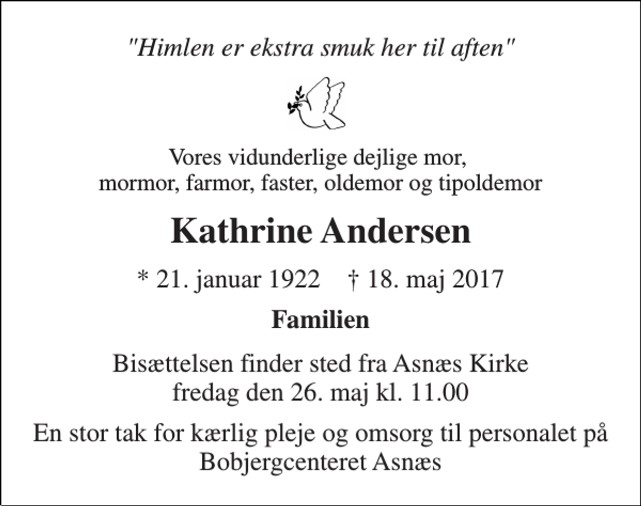 <p>"Himlen er ekstra smuk her til aften"<br />Vores vidunderlige dejlige mor, mormor, farmor, faster, oldemor og tipoldemor<br />Kathrine Andersen<br />* 21. januar 1922 † 18. maj 2017<br />Familien<br />Bisættelsen finder sted fra Asnæs Kirke fredag den 26. maj kl. 11.00<br />En stor tak for kærlig pleje og omsorg til personalet på Bobjergcenteret Asnæs</p>