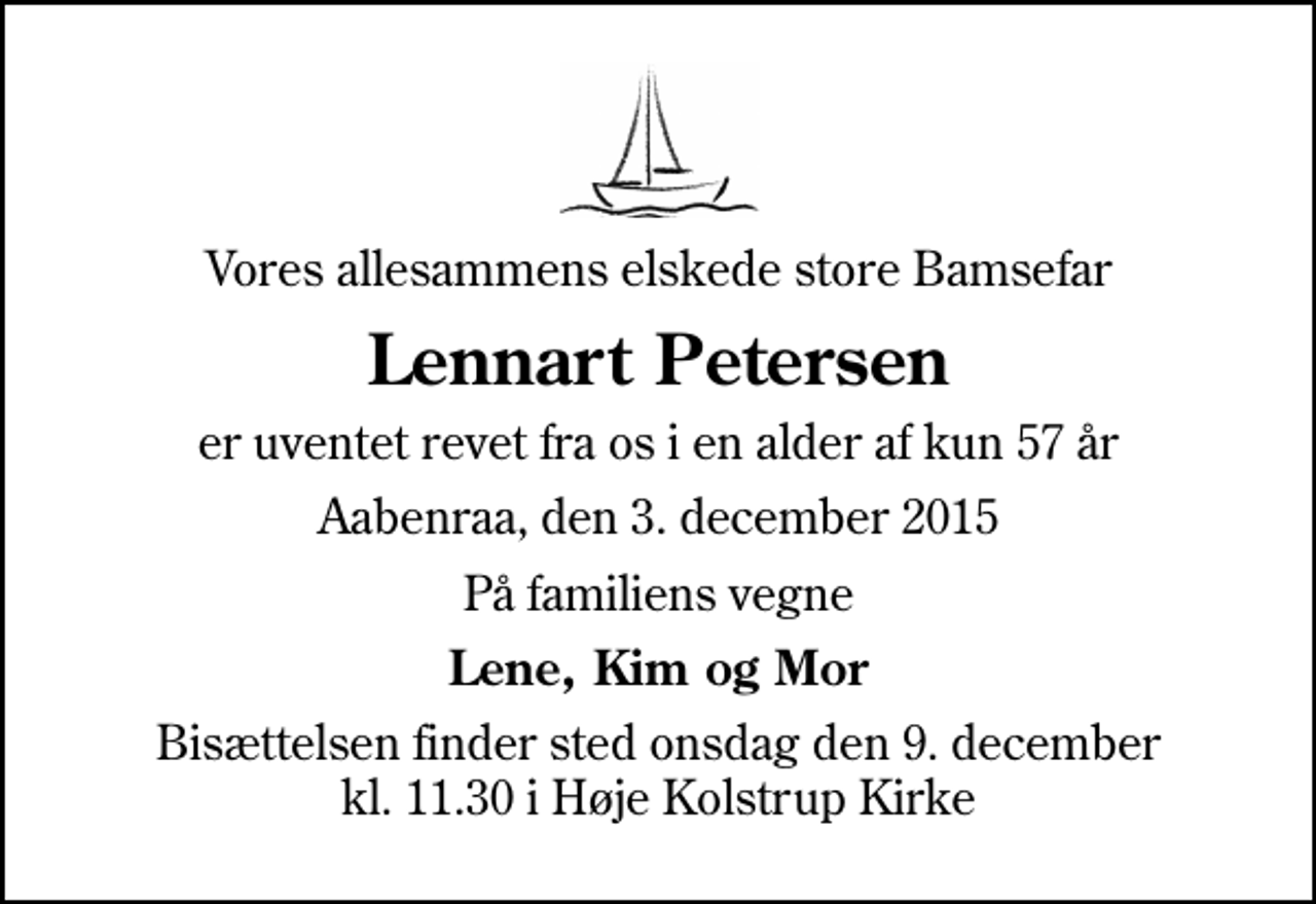 <p>Vores allesammens elskede store Bamsefar<br />Lennart Petersen<br />er uventet revet fra os i en alder af kun 57 år<br />Aabenraa, den 3. december 2015<br />På familiens vegne<br />Lene, Kim og Mor<br />Bisættelsen finder sted onsdag den 9. december kl. 11.30 i Høje Kolstrup Kirke</p>