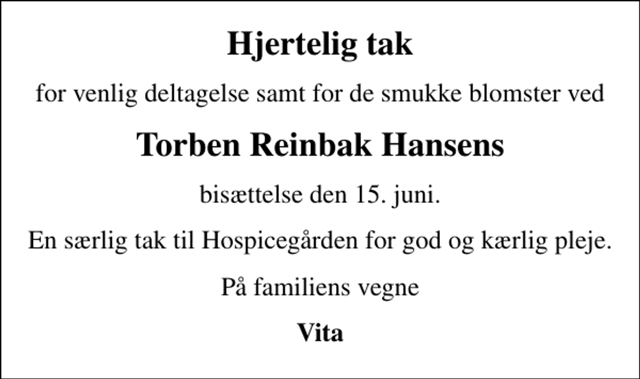 <p>Hjertelig tak<br />for venlig deltagelse samt for de smukke blomster ved<br />Torben Reinbak Hansens<br />bisættelse den 15. juni.<br />En særlig tak til Hospicegården for god og kærlig pleje.<br />På familiens vegne<br />Vita</p>
