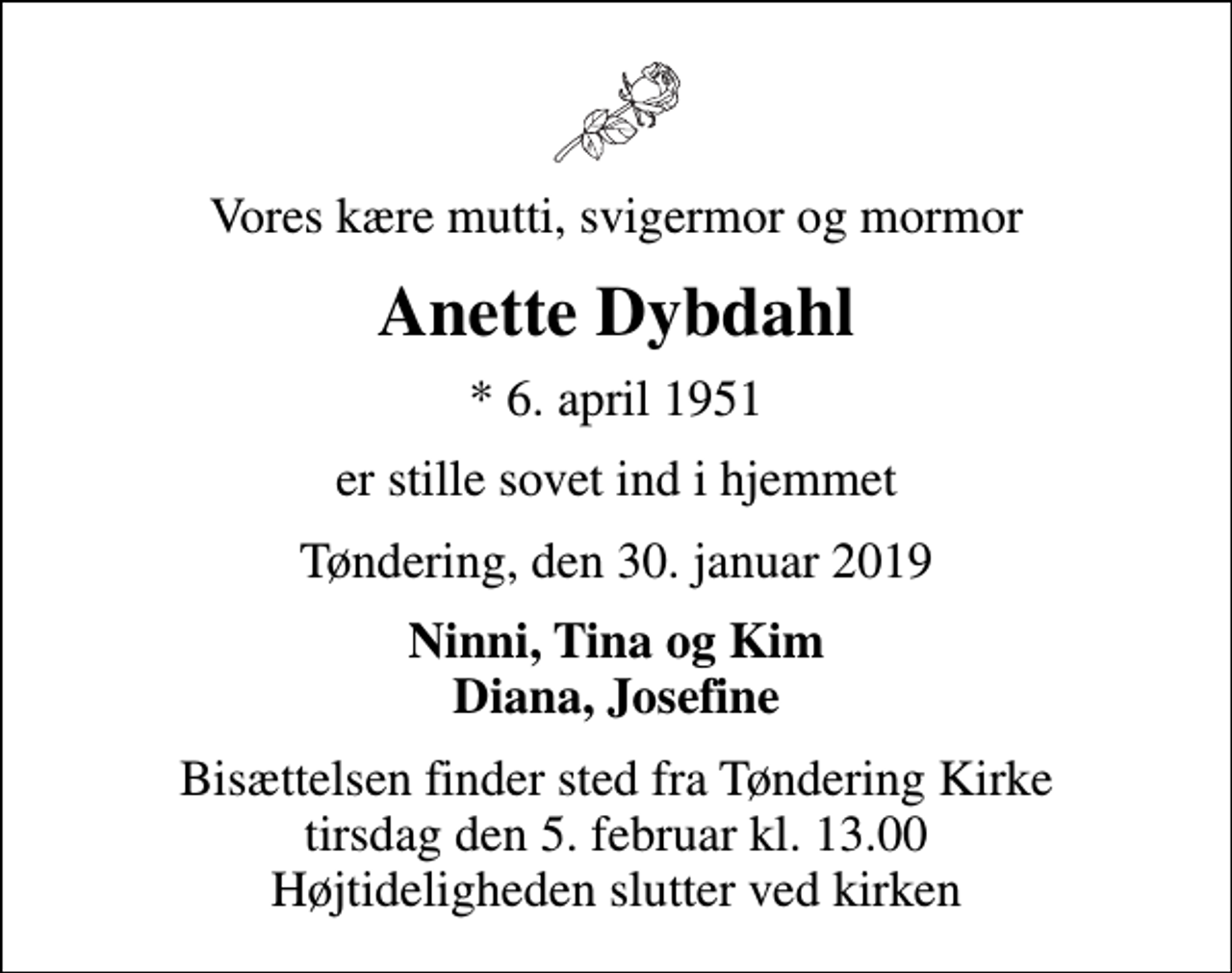<p>Vores kære mutti, svigermor og mormor<br />Anette Dybdahl<br />* 6. april 1951<br />er stille sovet ind i hjemmet<br />Tøndering, den 30. januar 2019<br />Ninni, Tina og Kim Diana, Josefine<br />Bisættelsen finder sted fra Tøndering Kirke tirsdag den 5. februar kl. 13.00 Højtideligheden slutter ved kirken</p>