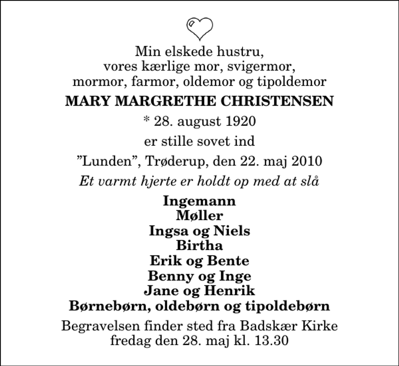 <p>Min elskede hustru, vores kærlige mor, svigermor, mormor, farmor, oldemor og tipoldemor<br />Mary Margrethe Christensen<br />* 28. august 1920<br />er stille sovet ind<br />Lunden, Trøderup, den 22. maj 2010<br />Et varmt hjerte er holdt op med at slå<br />Ingemann Møller Ingsa og Niels Birtha Erik og Bente Benny og Inge Jane og Henrik Børnebørn, oldebørn og tipoldebørn<br />Begravelsen finder sted fra Badskær Kirke fredag den 28. maj kl. 13.30</p>