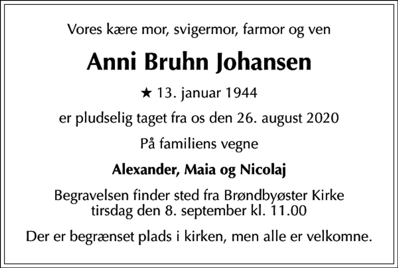 <p>Vores kære mor, svigermor, farmor og ven<br />Anni Bruhn Johansen<br />* 13. januar 1944<br />er pludselig taget fra os den 26. august 2020<br />På familiens vegne<br />Alexander, Maia og Nicolaj<br />Begravelsen finder sted fra Brøndbyøster Kirke tirsdag den 8. september kl. 11.00<br />Der er begrænset plads i kirken, men alle er velkomne.</p>