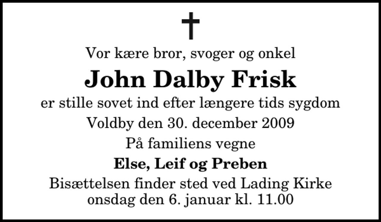 <p>Vor kære bror, svoger og onkel<br />John Dalby Frisk<br />er stille sovet ind efter længere tids sygdom<br />Voldby den 30. december 2009<br />På familiens vegne<br />Else, Leif og Preben<br />Bisættelsen finder sted ved Lading Kirke onsdag den 6. januar kl. 11.00</p>