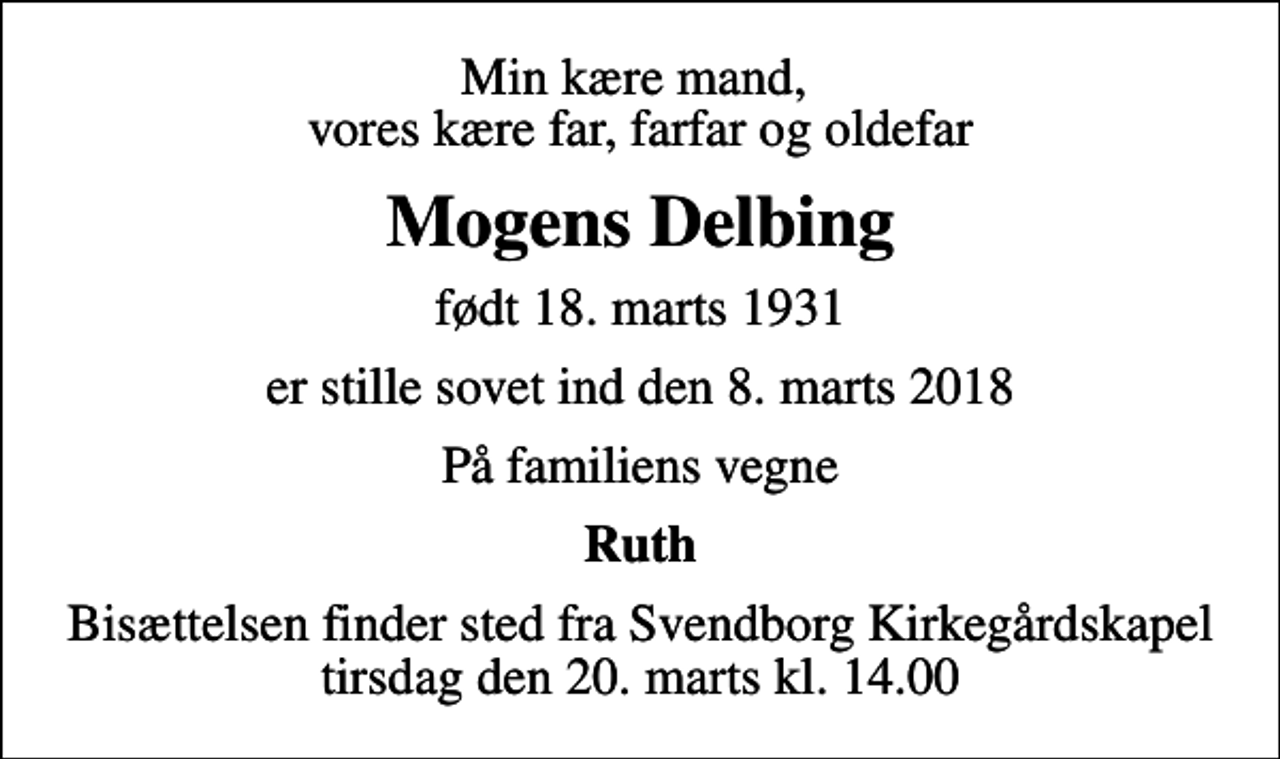 <p>Min kære mand, vores kære far, farfar og oldefar<br />Mogens Delbing<br />født 18. marts 1931<br />er stille sovet ind den 8. marts 2018<br />På familiens vegne<br />Ruth<br />Bisættelsen finder sted fra Svendborg Kirkegårdskapel tirsdag den 20. marts kl. 14.00</p>