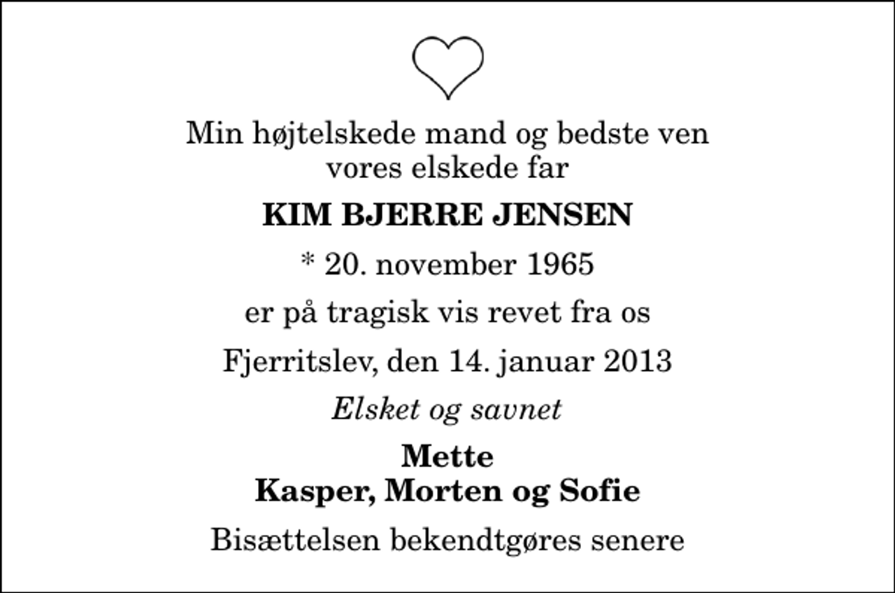 <p>Min højtelskede mand og bedste ven vores elskede far<br />Kim Bjerre Jensen<br />* 20. november 1965<br />er på tragisk vis revet fra os<br />Fjerritslev, den 14. januar 2013<br />Elsket og savnet<br />Mette Kasper, Morten og Sofie<br />Bisættelsen bekendtgøres senere</p>