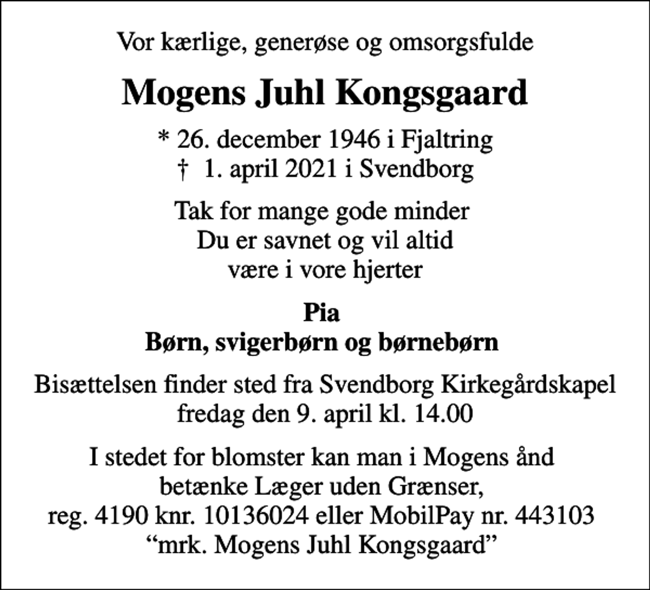 <p>Vor kærlige, generøse og omsorgsfulde<br />Mogens Juhl Kongsgaard<br />* 26. december 1946 i Fjaltring<br />✝ 1. april 2021 i Svendborg<br />Tak for mange gode minder Du er savnet og vil altid være i vore hjerter<br />Pia Børn, svigerbørn og børnebørn<br />Bisættelsen finder sted fra Svendborg Kirkegårdskapel fredag den 9. april kl. 14.00<br />I stedet for evt. blomster kan man betænke<br />Læger uden Grænser reg.4190kontonr.10136024mrk. Mogens Juhl<br />Kongsgaard<br />I stedet for blomster kan man i Mogens ånd betænke Læger uden Grænser, reg. 4190 knr. 10136024 eller MobilPay nr. 443103 mrk. Mogens Juhl Kongsgaard</p>