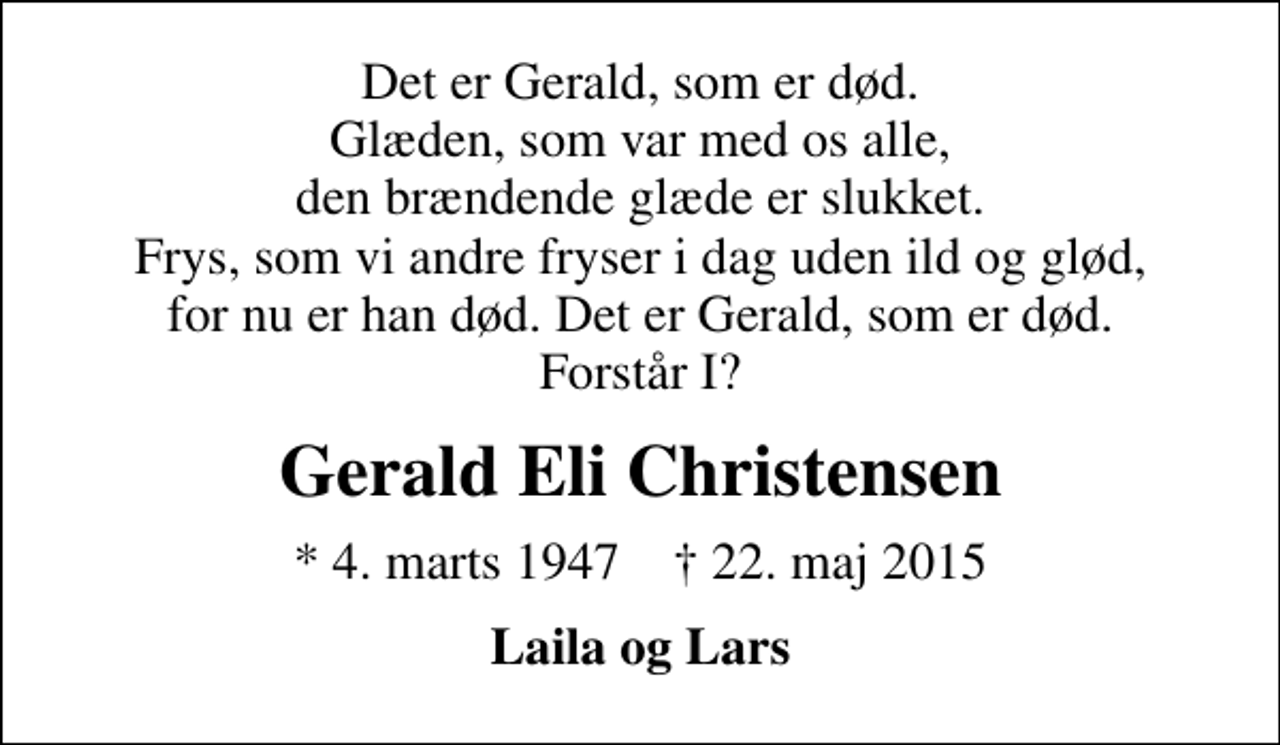 <p>Det er Gerald, som er død. Glæden, som var med os alle, den brændende glæde er slukket. Frys, som vi andre fryser i dag uden ild og glød, for nu er han død. Det er Gerald, som er død. Forstår I?<br />Gerald Eli Christensen<br />* 4. marts 1947 ✝ 22. maj 2015<br />Laila og Lars</p>