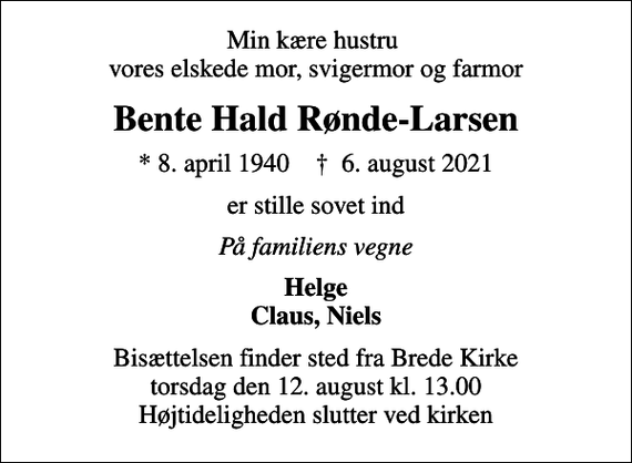 <p>Min kære hustru vores elskede mor, svigermor og farmor<br />Bente Hald Rønde-Larsen<br />* 8. april 1940 ✝ 6. august 2021<br />er stille sovet ind<br />På familiens vegne<br />Helge Claus, Niels<br />Bisættelsen finder sted fra Brede Kirke torsdag den 12. august kl. 13.00 Højtideligheden slutter ved kirken</p>