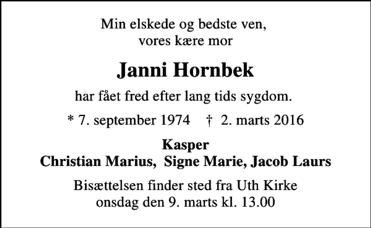 <p>Min elskede og bedste ven, vores kære mor<br />Janni Hornbek<br />har fået fred efter lang tids sygdom.<br />* 7. september 1974 ✝ 2. marts 2016<br />Kasper Christian Marius, Signe Marie, Jacob Laurs<br />Bisættelsen finder sted fra Uth Kirke onsdag den 9. marts kl. 13.00</p>