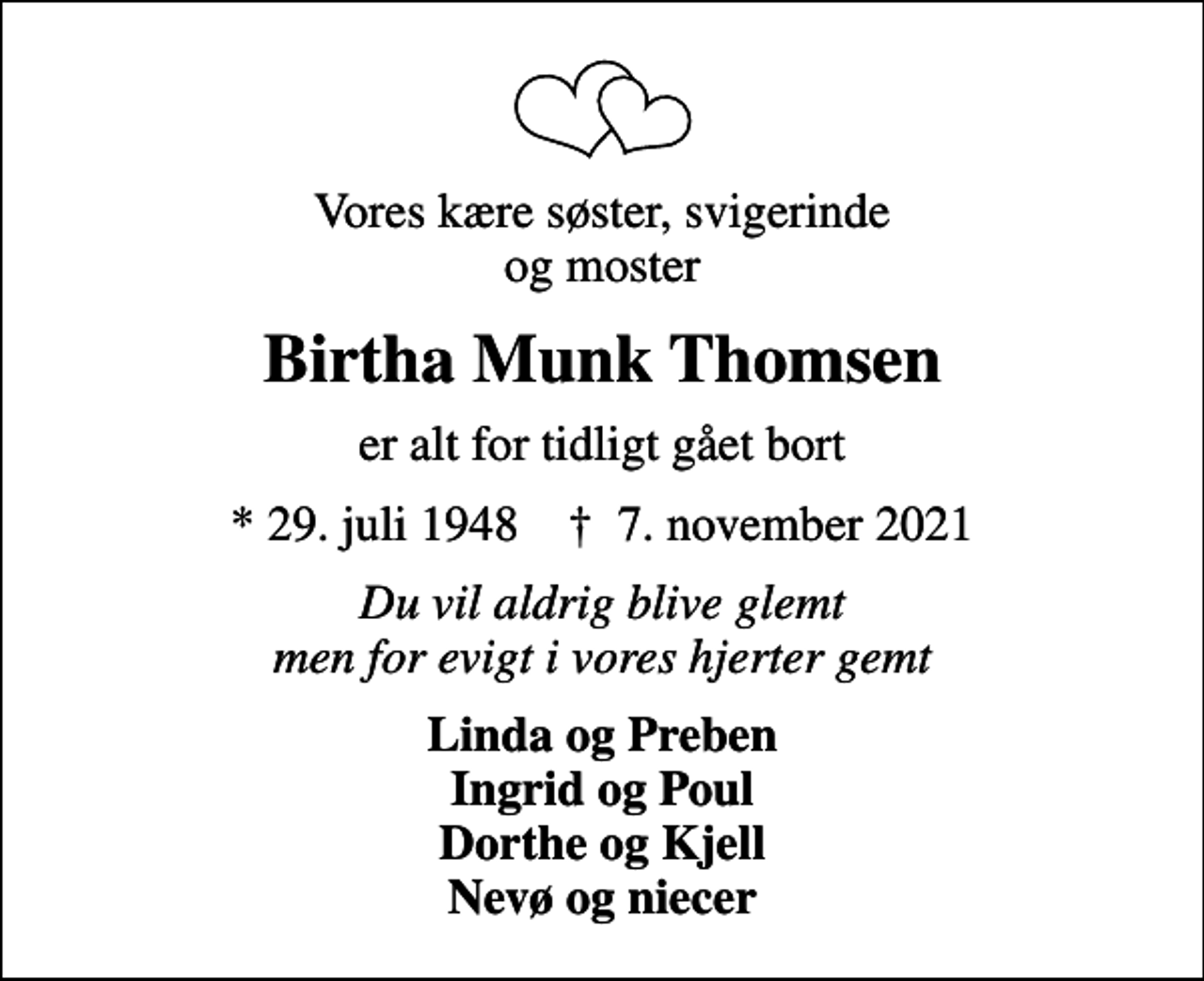 <p>Vores kære søster, svigerinde og moster<br />Birtha Munk Thomsen<br />er alt for tidligt gået bort<br />* 29. juli 1948 ✝ 7. november 2021<br />Du vil aldrig blive glemt men for evigt i vores hjerter gemt<br />Linda og Preben Ingrid og Poul Dorthe og Kjell Nevø og niecer</p>