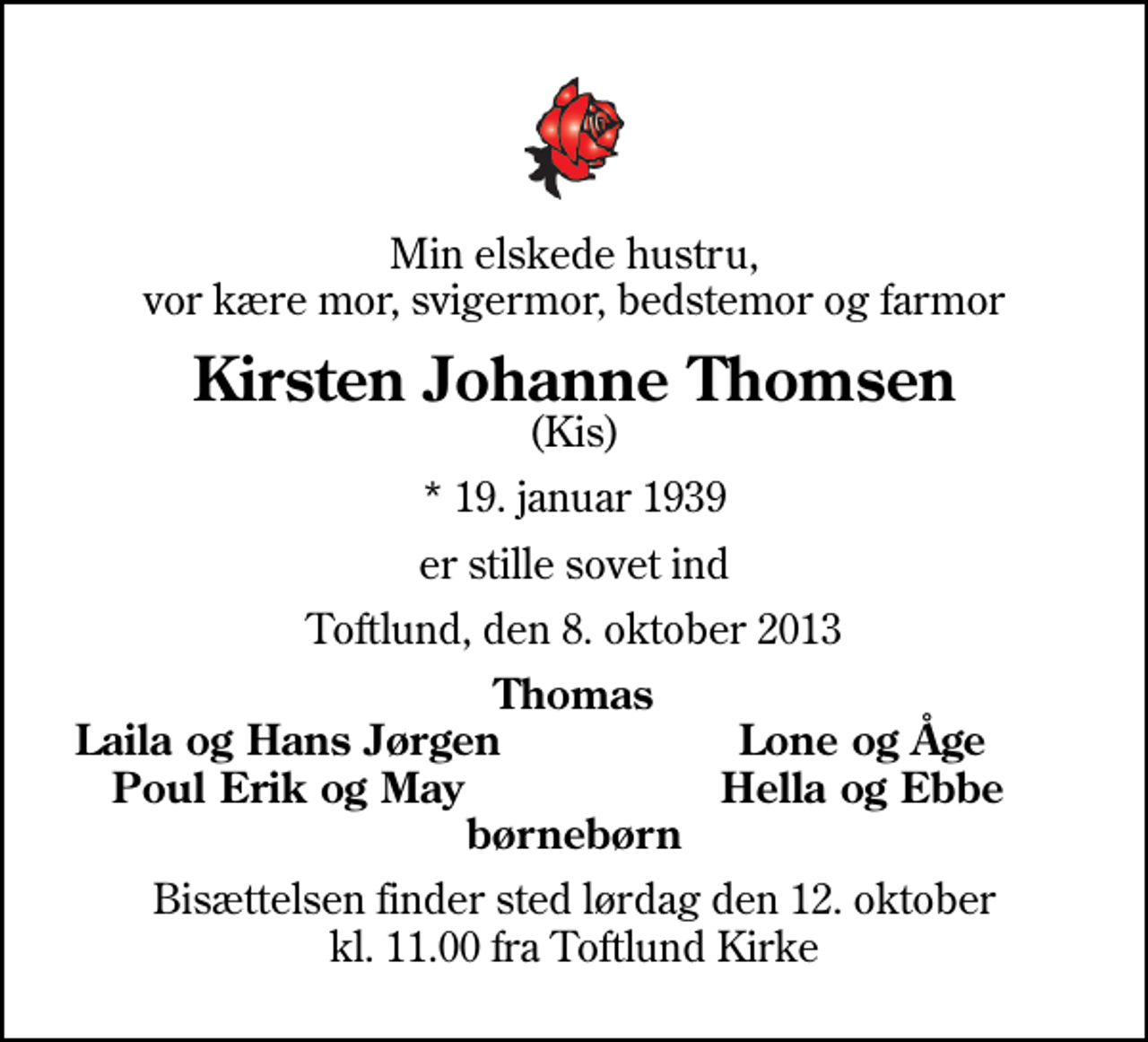 <p>Min elskede hustru, vor kære mor, svigermor, bedstemor og farmor<br />Kirsten Johanne Thomsen<br />(Kis)<br />* 19. januar 1939<br />er stille sovet ind<br />Toftlund, den 8. oktober 2013<br />Thomas<br />Laila og Hans Jørgen<br />Lone og Åge<br />Poul Erik og May<br />Hella og Ebbe<br />Bisættelsen finder sted lørdag den 12. oktober kl. 11.00 fra Toftlund Kirke</p>
