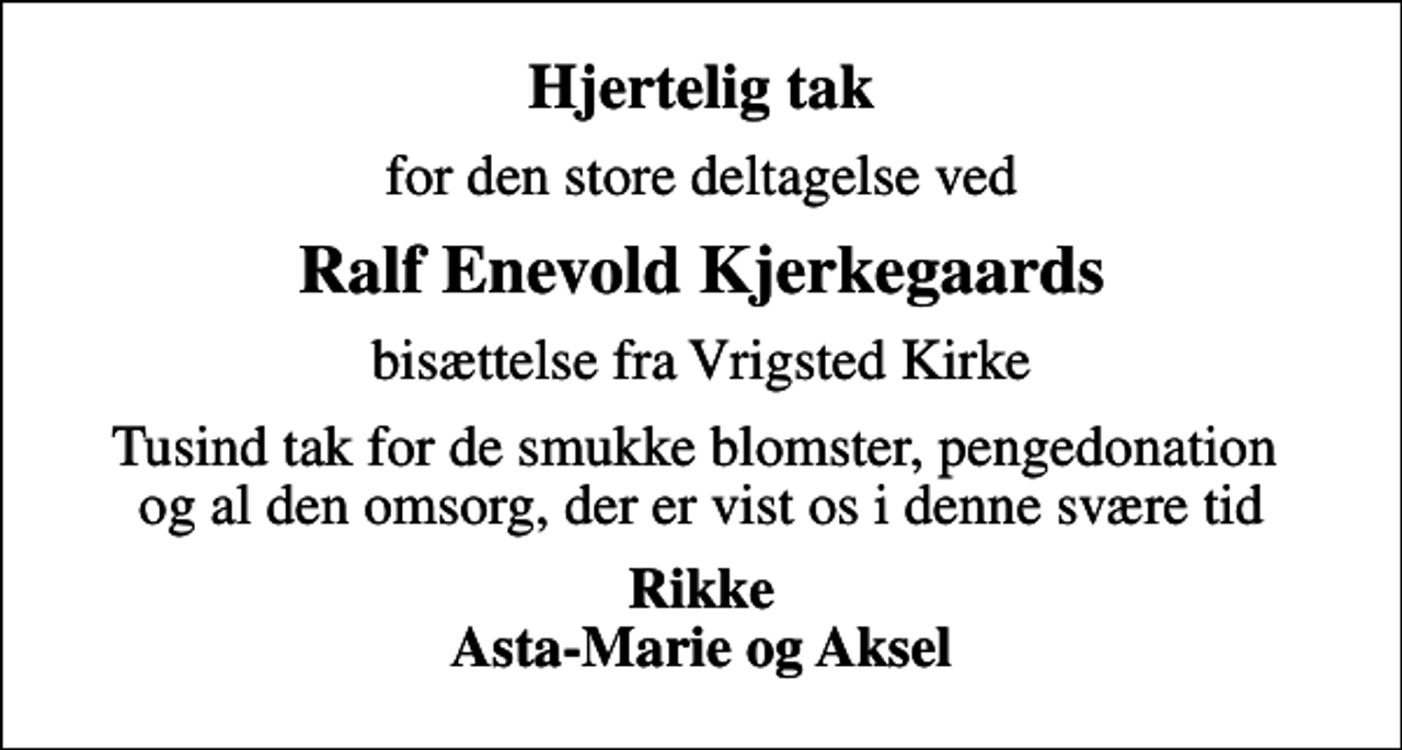<p>Hjertelig tak<br />for den store deltagelse ved<br />Ralf Enevold Kjerkegaards<br />bisættelse fra Vrigsted Kirke<br />Tusind tak for de smukke blomster, pengedonation og al den omsorg, der er vist os i denne svære tid<br />Rikke Asta-Marie og Aksel</p>