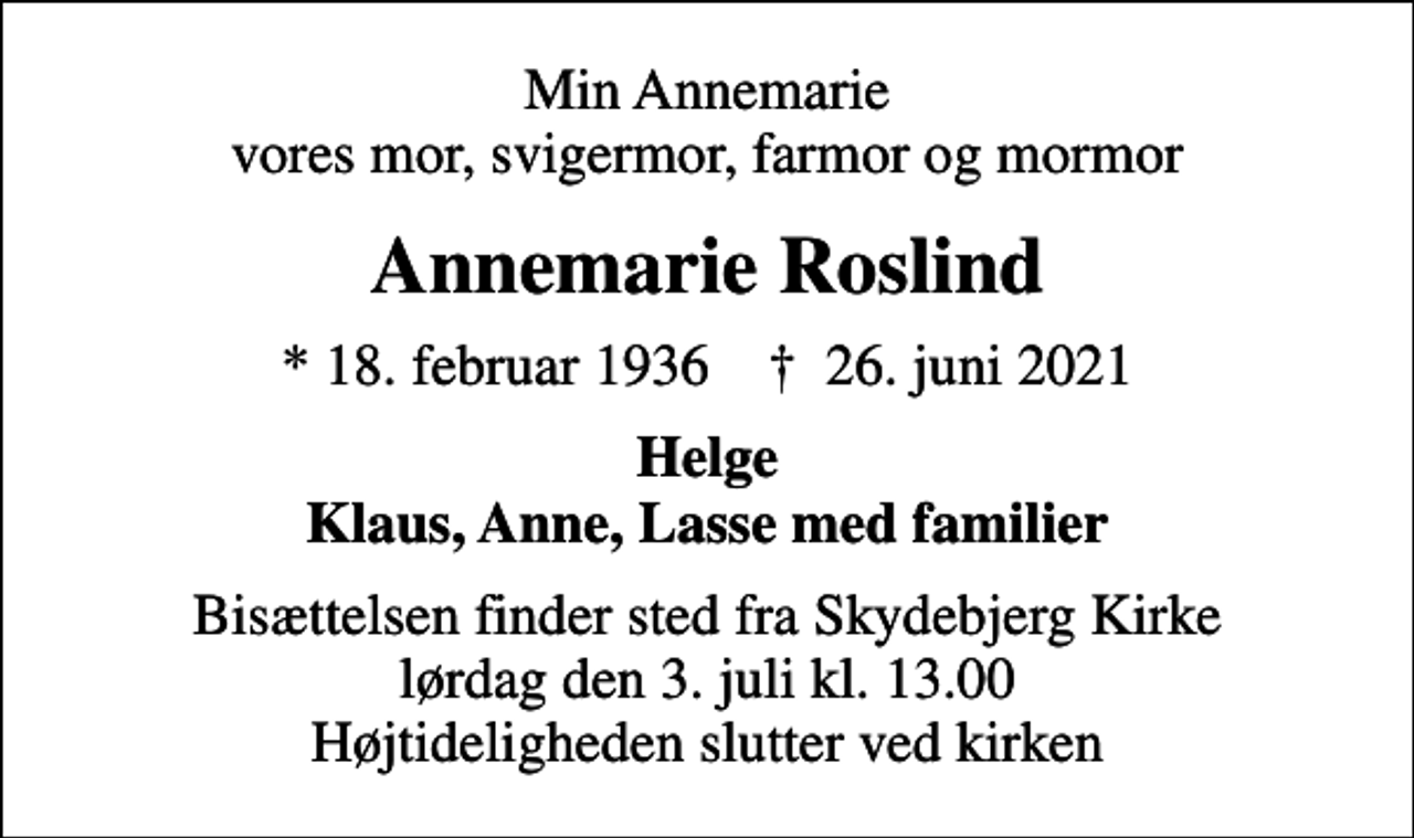 <p>Min Annemarie vores mor, svigermor, farmor og mormor<br />Annemarie Roslind<br />* 18. februar 1936 ✝ 26. juni 2021<br />Helge Klaus, Anne, Lasse med familier<br />Bisættelsen finder sted fra Skydebjerg Kirke lørdag den 3. juli kl. 13.00 Højtideligheden slutter ved kirken</p>
