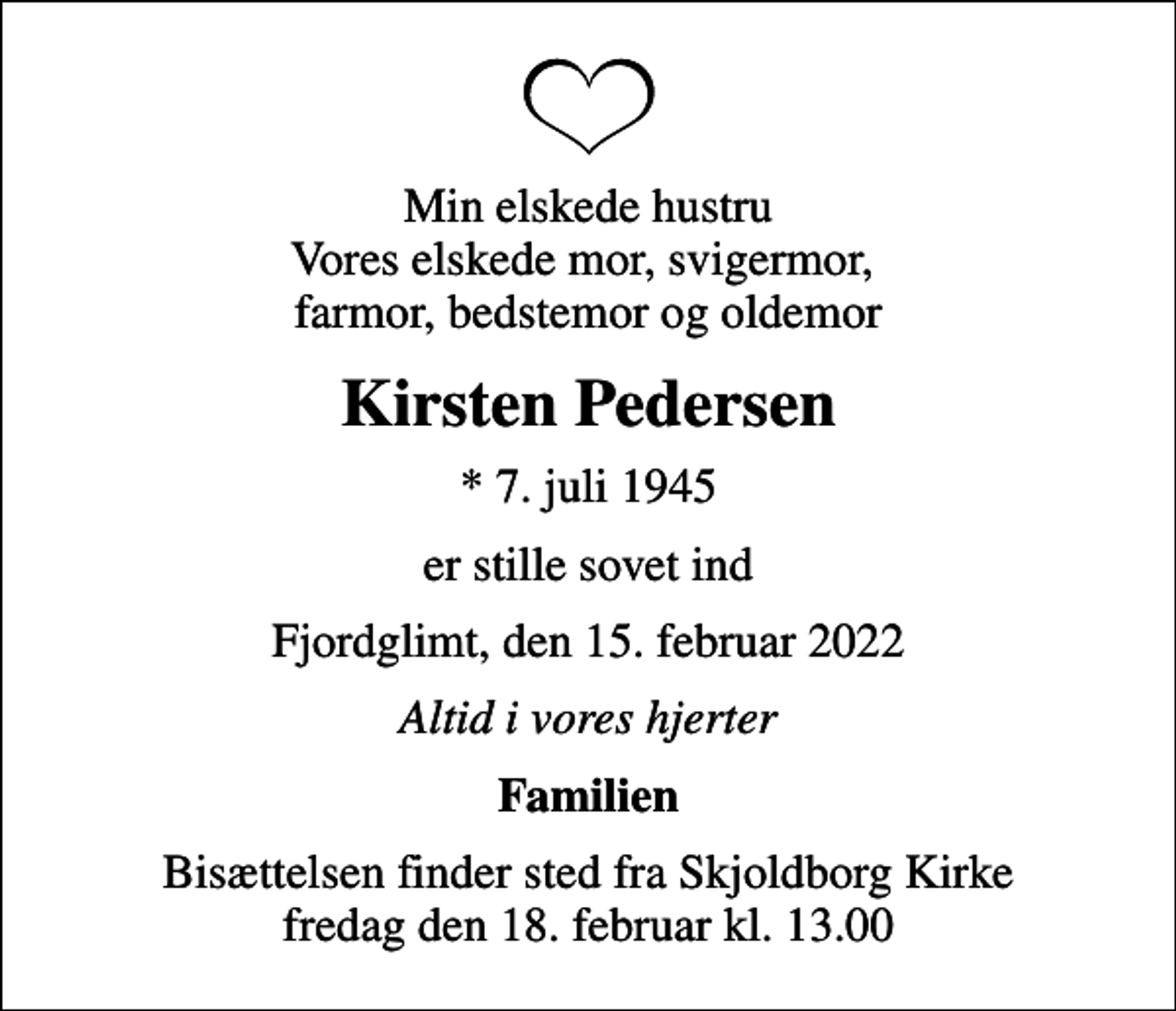 <p>Min elskede hustru Vores elskede mor, svigermor, farmor, bedstemor og oldemor<br />Kirsten Pedersen<br />* 7. juli 1945<br />er stille sovet ind<br />Fjordglimt, den 15. februar 2022<br />Altid i vores hjerter<br />Familien<br />Bisættelsen finder sted fra Skjoldborg Kirke fredag den 18. februar kl. 13.00</p>
