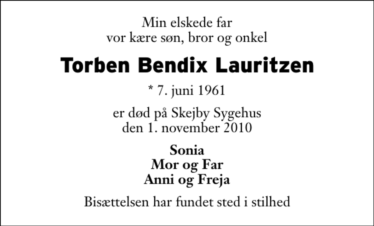 <p>Min elskede far vor kære søn, bror og onkel<br />Torben Bendix Lauritzen<br />* 7. juni 1961<br />er død på Skejby Sygehus den 1. november 2010<br />Sonia Mor og Far Anni og Freja<br />Bisættelsen har fundet sted i stilhed</p>