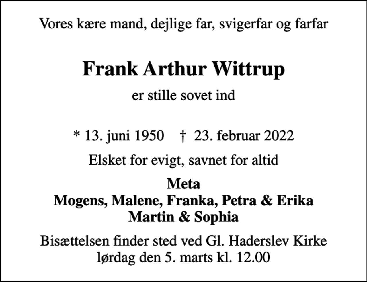 <p>Vores kære mand, dejlige far, svigerfar og farfar<br />Frank Arthur Wittrup<br />er stille sovet ind<br />* 13. juni 1950 ✝ 23. februar 2022<br />Elsket for evigt, savnet for altid<br />Meta Mogens, Malene, Franka, Petra &amp; Erika Martin &amp; Sophia<br />Bisættelsen finder sted ved Gl. Haderslev Kirke lørdag den 5. marts kl. 12.00</p>