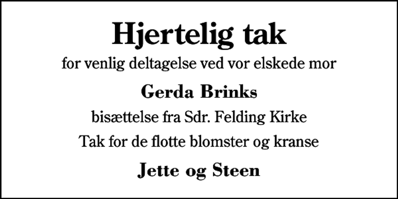 <p>Hjertelig tak<br />for venlig deltagelse ved vor elskede mor<br />Gerda Brinks<br />bisættelse fra Sdr. Felding Kirke<br />Tak for de flotte blomster og kranse<br />Jette og Steen</p>