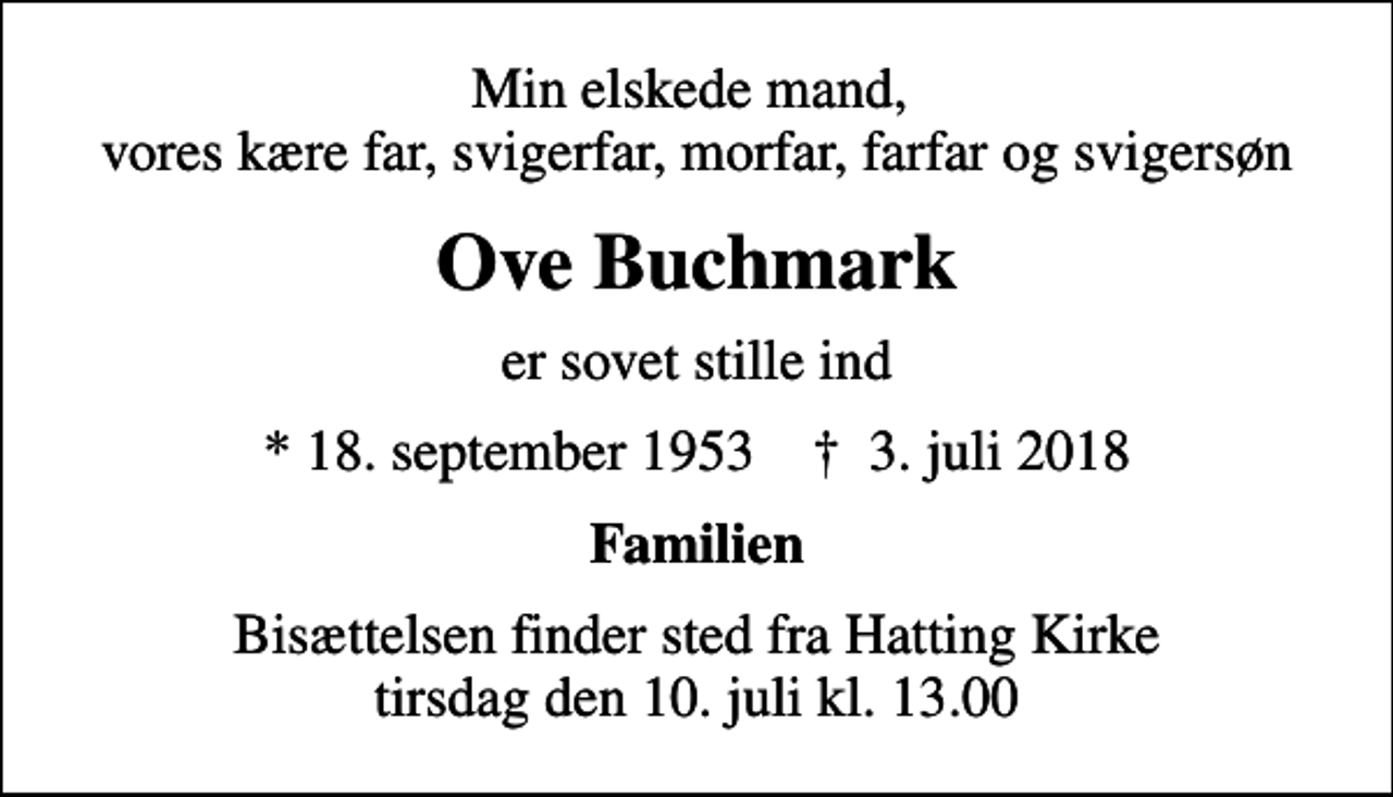 <p>Min elskede mand, vores kære far, svigerfar, morfar, farfar og svigersøn<br />Ove Buchmark<br />er sovet stille ind<br />* 18. september 1953 ✝ 3. juli 2018<br />Familien<br />Bisættelsen finder sted fra Hatting Kirke tirsdag den 10. juli kl. 13.00</p>