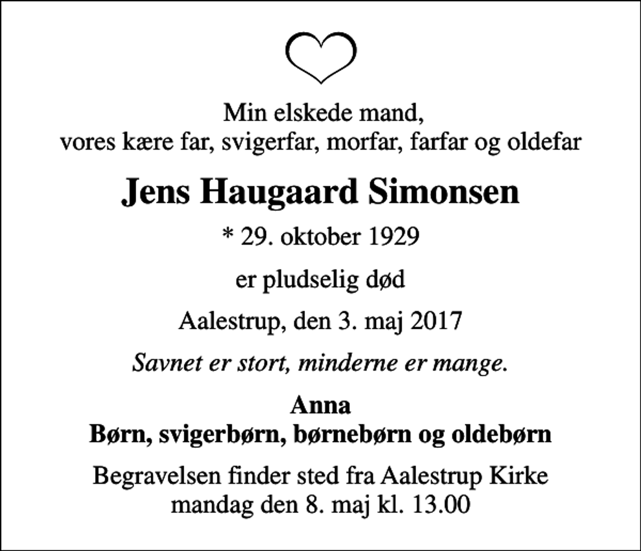 <p>Min elskede mand, vores kære far, svigerfar, morfar, farfar og oldefar<br />Jens Haugaard Simonsen<br />* 29. oktober 1929<br />er pludselig død<br />Aalestrup, den 3. maj 2017<br />Savnet er stort, minderne er mange.<br />Anna Børn, svigerbørn, børnebørn og oldebørn<br />Begravelsen finder sted fra Aalestrup Kirke mandag den 8. maj kl. 13.00</p>